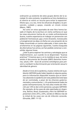 ordinación ya existente de estos grupos dentro de la so-
ciedad. En este contexto, la epidemia se hizo clandestina y
el silencio se volvió un recurso para evitar la exposición.
Efecto que, a su vez, minó los esfuerzos dirigidos a la pre-
vención, cuidado y apoyo, creando un círculo vicioso
(Mann, 1987).
Así como en otros apartados de este libro hemos ba-
sado el ímpetu de la escritura en cierta confianza en que
las cosas estuvieron hechas de un modo suficientemente
bueno, nuestra experiencia en trabajar en prevención con
población homosexual, gay y trans (travestis, transexuales
y transgéneros) nos deja a la fecha con una sensación de no
haber encontrado un camino adecuado, si bien como des-
arrollaremos en las páginas siguientes, nuestra búsqueda
de alternativas fue activa y se han podido comenzar a con-
solidar algunas líneas.
¿Vale la pena exponer los caminos y estrategias que se
implementaron, aun cuando no se desprendan “buenas
prácticas”? Creemos que sí, en la medida en que, tal como
señala el documento de Onusida (2007) Derechos huma-
nos, salud y VIH – Guía de acciones estratégicas para pre-
venir y combatir la discriminación por orientación sexual e
identidad de género:
Desde el inicio de la epidemia, el peso relativo de la po-
blación GBT/HSH pudo haber bajado en algunos países,
pero la información disponible muestra que en térmi-
nos absolutos la epidemia [en esta población] está lejos
de ser controlada, a pesar de los efuerzos guberna-
mentales y comunitarios (...) En prácticamente todos los
países latinoamericanos, los más altos niveles de infec-
ción por VIH se dan entre personas y grupos GBT/HSH.
Por ejemplo, de los casos de sida reportados en Argen-
tina, Bolivia, Brasil, Guatemala y Perú los GBT/HSH re-
presentan entre 25% y 35%, siendo en México más de
la mitad de los casos con vía de infección conocida.
(Onusida, 2007: 11-12)
318
.
. hechos y palabras
 