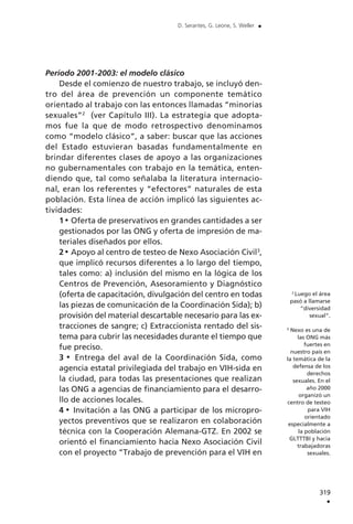 Período 2001-2003: el modelo clásico
Desde el comienzo de nuestro trabajo, se incluyó den-
tro del área de prevención un componente temático
orientado al trabajo con las entonces llamadas “minorías
sexuales”2
(ver Capítulo III). La estrategia que adopta-
mos fue la que de modo retrospectivo denominamos
como “modelo clásico”, a saber: buscar que las acciones
del Estado estuvieran basadas fundamentalmente en
brindar diferentes clases de apoyo a las organizaciones
no gubernamentales con trabajo en la temática, enten-
diendo que, tal como señalaba la literatura internacio-
nal, eran los referentes y “efectores” naturales de esta
población. Esta línea de acción implicó las siguientes ac-
tividades:
1 Oferta de preservativos en grandes cantidades a ser
gestionados por las ONG y oferta de impresión de ma-
teriales diseñados por ellos.
2 Apoyo al centro de testeo de Nexo Asociación Civil3
,
que implicó recursos diferentes a lo largo del tiempo,
tales como: a) inclusión del mismo en la lógica de los
Centros de Prevención, Asesoramiento y Diagnóstico
(oferta de capacitación, divulgación del centro en todas
las piezas de comunicación de la Coordinación Sida); b)
provisión del material descartable necesario para las ex-
tracciones de sangre; c) Extraccionista rentado del sis-
tema para cubrir las necesidades durante el tiempo que
fue preciso.
3 Entrega del aval de la Coordinación Sida, como
agencia estatal privilegiada del trabajo en VIH-sida en
la ciudad, para todas las presentaciones que realizan
las ONG a agencias de financiamiento para el desarro-
llo de acciones locales.
4 Invitación a las ONG a participar de los micropro-
yectos preventivos que se realizaron en colaboración
técnica con la Cooperación Alemana-GTZ. En 2002 se
orientó el financiamiento hacia Nexo Asociación Civil
con el proyecto “Trabajo de prevención para el VIH en
319
.
D. Serantes, G. Leone, S. Weller .
2
Luego el área
pasó a llamarse
“diversidad
sexual”.
3
Nexo es una de
las ONG más
fuertes en
nuestro país en
la temática de la
defensa de los
derechos
sexuales. En el
año 2000
organizó un
centro de testeo
para VIH
orientado
especialmente a
la población
GLTTTBI y hacia
trabajadoras
sexuales.
 