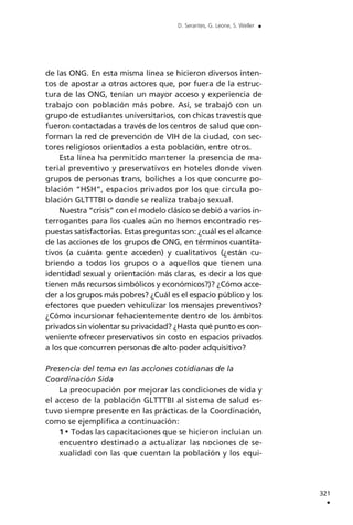 de las ONG. En esta misma línea se hicieron diversos inten-
tos de apostar a otros actores que, por fuera de la estruc-
tura de las ONG, tenían un mayor acceso y experiencia de
trabajo con población más pobre. Así, se trabajó con un
grupo de estudiantes universitarios, con chicas travestis que
fueron contactadas a través de los centros de salud que con-
forman la red de prevención de VIH de la ciudad, con sec-
tores religiosos orientados a esta población, entre otros.
Esta línea ha permitido mantener la presencia de ma-
terial preventivo y preservativos en hoteles donde viven
grupos de personas trans, boliches a los que concurre po-
blación “HSH”, espacios privados por los que circula po-
blación GLTTTBI o donde se realiza trabajo sexual.
Nuestra “crisis” con el modelo clásico se debió a varios in-
terrogantes para los cuales aún no hemos encontrado res-
puestas satisfactorias. Estas preguntas son: ¿cuál es el alcance
de las acciones de los grupos de ONG, en términos cuantita-
tivos (a cuánta gente acceden) y cualitativos (¿están cu-
briendo a todos los grupos o a aquellos que tienen una
identidad sexual y orientación más claras, es decir a los que
tienen más recursos simbólicos y económicos?)? ¿Cómo acce-
der a los grupos más pobres? ¿Cuál es el espacio público y los
efectores que pueden vehiculizar los mensajes preventivos?
¿Cómo incursionar fehacientemente dentro de los ámbitos
privados sin violentar su privacidad? ¿Hasta qué punto es con-
veniente ofrecer preservativos sin costo en espacios privados
a los que concurren personas de alto poder adquisitivo?
Presencia del tema en las acciones cotidianas de la
Coordinación Sida
La preocupación por mejorar las condiciones de vida y
el acceso de la población GLTTTBI al sistema de salud es-
tuvo siempre presente en las prácticas de la Coordinación,
como se ejemplifica a continuación:
1 Todas las capacitaciones que se hicieron incluían un
encuentro destinado a actualizar las nociones de se-
xualidad con las que cuentan la población y los equi-
321
.
D. Serantes, G. Leone, S. Weller .
 