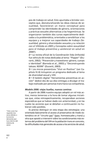 pos de trabajo en salud. Esto apuntaba a brindar con-
ceptos que, desnaturalizando las ideas clásicas de se-
xualidad, favorecieran un marco conceptual para
comprender las identidades de género, orientaciones
y prácticas sexuales alternativas a las hegemónicas. Se
organizaron también dos cursos especialmente dedi-
cados a la problemática, orientados a sensibilizar a los
equipos y a mejorar sus capacidades de trabajo (Se-
xualidad, género y diversidades sexuales y su relación
con el VIH/sida en 2005 y Conceptos sobre sexualidad
para el trabajo preventivo y asistencial en salud en
20064
).
2 La revista oficial de la Coordinación Sida (Infosida)
fue vehículo de notas dedicadas al tema: “Popper” (Du-
ranti, 2002); “Prevención y travestismo: género, cuerpo
e identidad” (Barreda et al., 2003) y “Deconstruyendo
tabúes: BDSM” (Duranti, 2003).
3 Los micros preventivos “Vivir en Positivo” (ver Ca-
pítulo IV.4) incluyeron un programa dedicado al tema
de diversidad sexual y VIH.
4 El boletín digital “Herramientas preventivas en ac-
ción” dedicó dos de sus diez entregas a divulgar el tra-
bajo realizado por personas trans hacia sus compañeras.
Modelo 2006: viejas huellas, nuevos caminos
A partir de 2006 nuestro equipo adoptó un rol más ac-
tivo, menos temeroso a la hora de tomar algunas iniciati-
vas que, vistas retrospectivamente, recuperaban acciones
esporádicas que se habían dado con anterioridad, y sin las
cuales las acciones que se detallan a continuación no hu-
bieran sido posibles.
Es preciso distinguir en esta etapa dos estrategias: una
orientada básicamente al acceso al preservativo de modo sis-
temático en el “circuito gay” (gays, homosexuales y trans) y
otra que apostó a intervenir sobre los condicionantes más ex-
ternos del problema del VIH en la población trans en concreto,
las dificultades más generales de acceso a los servicios de salud.
322
.
. hechos y palabras
4
Este curso fue
repetido tres
veces debido a
la enorme
demanda que
tuvo dentro del
sistema de
salud.
 