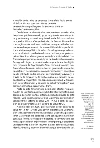 Atención de la salud de personas trans: de la lucha por la
visibilización a la construcción de una red
de servicios amigables para las personas trans en
la ciudad de Buenos Aires.
Desde hace muchos años las personas trans acceden a los
hospitales públicos cuando ya es muy tarde, cuando están
muy enfermas y su salud muy deteriorada. Tal como señala-
mos, en los últimos años en la ciudad de Buenos Aires se fue-
ron registrando acciones positivas, aunque aisladas, con
respecto al mejoramiento de la accesibilidad de la población
trans al sistema público de salud. Estos logros respondieron
a un movimiento que ha tenido como actores principales, en
primer término, a las organizaciones de la sociedad civil con-
formadas por personas en defensa de los derechos sexuales.
En segundo lugar, y buscando dar respuesta a estos legíti-
mos reclamos, la Coordinación Sida, como así también pro-
fesionales aislados del sistema, fueron generando respuestas
parciales en dos direcciones complementarias: 1) contribuir
desde el Estado en las acciones de visibilidad y advocacy, a
través de la difusión de la problemática en espacios de ca-
pacitación y encuentros con los equipos de salud; y 2) apari-
ción de profesionales y equipos de salud “amigables” que
brindan atención a las personas trans.
Parte de este fenómeno se debió a los efectos no plani-
ficados de la estrategia de accesibilidad al preservativo, que
acercó a personas trans al sistema de salud en busca de este
recurso. Vale la pena rescatar que la primera aproximación
sólida entre el sistema de salud y ATTTA fue a partir de la ac-
ción de dos promotoras del Centro de Salud Nº 25
.
A comienzos de 2006, profesionales de los centros de
salud Nº 13, Nº 15 y de Casa Joven pidieron a la Coordina-
ción Sida apoyo sobre información legal y científica para me-
jorar la atención de personas trans con quienes ya tenían
contacto fluido. Este pedido motorizó la contratación por
nuestra parte de un experto en el tema6
para que preparara
un documento base con insumos básicos sobre sexualidad,
identidad trans y aspectos biomédicos que abordaran la uti-
323
.
D. Serantes, G. Leone, S. Weller .
5
Las promotoras
del Centro 2 son
Norma Pizarro y
Mirta Míguez.
Las primeras
cajas de
preservativos
que recibió
ATTTA eran
enviadas al
centro de salud,
de donde eran
retiradas para su
posterior
distribución.
6
El doctor
Ricardo Duranti.
 