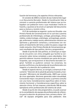 lización de hormonas y los aspectos clínicos relevantes.
En octubre de 2006 la revisión de ese material dio lugar
a un Documento Borrador. Desde la Coordinación Sida se
convocó a cuarenta profesionales del sistema que ya tra-
bajaban con población trans o que mostraban interés en
hacerlo, a quienes se les envió un ejemplar del documento
para su lectura y revisión crítica.
El 27 de noviembre se organizó –junto con Onusida– una
Primera Ronda de Conversaciones en la cual esos cuarenta
profesionales de infectología, urología, ginecología, clínica
médica, endocrinología, andrología, antropología, psicolo-
gía, enfermería, trabajo social y administración volcaron sus
opiniones y generaron consensos y correcciones con res-
pecto al tratamiento del tema y sobre los pasos a seguir de
modo conjunto. Esta Primera Ronda de Conversaciones ge-
neró resultados de tipo político, técnico y programático.
Desde el punto de vista político, se construyó un espa-
cio de encuentro con clima amigable que facilitó la con-
versación sobre temas complejos y poco abordados. Esto
permitió obtener insumos novedosos por parte de los par-
ticipantes, que enriquecieron el documento borrador ori-
ginal. También se pudieron conocer los consensos, los
puntos conflictivos y las demandas de los profesionales con
respecto a la atención de la población trans.
Desde el aspecto técnico, se corrigió y consensuó el do-
cumento “Atención de la salud de personas travestis y tran-
sexuales” (Ministerio de Salud/Onusida, 2007) que consta
de cinco apartados: Nociones generales sobre sexualidad;
Conociendo mejor a las personas trans; La primera consulta
con una trans; Consideraciones específicas sobre el trata-
miento hormonal; y Consideraciones específicas sobre la
atención clínica. Se han impreso y distribuido 500 de estos
ejemplares entre profesionales del sistema de salud.
Desde el punto de vista programático, se pudo avanzar
en la consolidación de equipos de profesionales de referen-
cia para la atención de personas trans, primera oferta “ofi-
cial” de equipos amigables para esta población. Este
324
.
. hechos y palabras
 