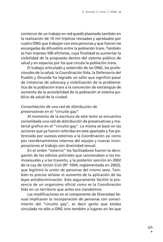 comienzo de un trabajo en red quedó plasmado también en
la realización de 10 mil trípticos revisados y aprobados por
cuatro ONG que trabajan con esta personas y que fueron las
encargadas de difundirlo entre la población trans. También
se han impreso 500 afichetas, cuya finalidad es aumentar la
visibilidad de la propuesta dentro del sistema público de
salud y en espacios por los que circula la población trans.
El trabajo articulado y sostenido de las ONG, los profe-
sionales de la salud, la Coordinación Sida, la Defensoría del
Pueblo y Onusida ha logrado un salto que significó pasar
de instancias de advocacy y visibilización de la problemá-
tica de la población trans a la concreción de estrategias de
aumento de la accesibilidad de la población al sistema pú-
blico de salud de la ciudad.
Consolidación de una red de distribución de
preservativos en el “circuito gay”
Al momento de la escritura de este texto se encuentra
consolidada una red de distribución de preservativos y ma-
terial gráfico en el “circuito gay”. La misma se basó en las
acciones que ya fueron referidas en este apartado y fue po-
tenciada por sucesos externos a la Coordinación así como
por reordenamientos internos del equipo y nuevas incor-
poraciones al trabajo con diversidad sexual.
En el orden “externo” los facilitadores fueron la dero-
gación de los edictos policiales que sancionaban a los ho-
mosexuales y a las travestis, y la posterior sanción en 2002
de la Ley de Unión Civil (Nº 1004, reglamentada en 2003),
que legitimó la unión de personas del mismo sexo. Tam-
bién es preciso señalar el aumento de la aplicación de las
leyes antidiscriminación. Esto seguramente facilitó la pre-
sencia de un organismo oficial como es la Coordinación
Sida en un territorio que antes era clandestino.
Las modificaciones en el componente de Diversidad Se-
xual implicaron la incorporación de personas con conoci-
miento del “circuito gay”, es decir gente que estaba
vinculada no sólo a ONG sino también a lugares en los que
325
.
D. Serantes, G. Leone, S. Weller .
 
