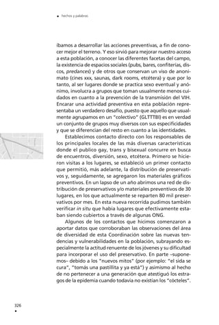 íbamos a desarrollar las acciones preventivas, a fin de cono-
cer mejor el terreno. Y eso sirvió para mejorar nuestro acceso
a esta población, a conocer las diferentes facetas del campo,
la existencia de espacios sociales (pubs, bares, confiterías, dis-
cos, predances) y de otros que conservan un viso de anoni-
mato (cines xxx, saunas, dark rooms, etcétera) y que por lo
tanto, al ser lugares donde se practica sexo eventual y anó-
nimo, involucra a grupos que toman usualmente menos cui-
dados en cuanto a la prevención de la transmisión del VIH.
Encarar una actividad preventiva en esta población repre-
sentaba un verdadero desafío, puesto que aquello que usual-
mente agrupamos en un “colectivo” (GLTTTBI) es en verdad
un conjunto de grupos muy diversos con sus especificidades
y que se diferencian del resto en cuanto a las identidades.
Establecimos contacto directo con los responsables de
los principales locales de las más diversas características
donde el publico gay, trans y bisexual concurre en busca
de encuentros, diversión, sexo, etcétera. Primero se hicie-
ron visitas a los lugares, se estableció un primer contacto
que permitió, más adelante, la distribución de preservati-
vos y, seguidamente, se agregaron los materiales gráficos
preventivos. En un lapso de un año abrimos una red de dis-
tribución de preservativos y/o materiales preventivos de 30
lugares, en los que actualmente se reparten 80 mil preser-
vativos por mes. En esta nueva recorrida pudimos también
verificar in situ que había lugares que efectivamente esta-
ban siendo cubiertos a través de algunas ONG.
Algunos de los contactos que hicimos comenzaron a
aportar datos que corroboraban las observaciones del área
de diversidad de esta Coordinación sobre las nuevas ten-
dencias y vulnerabilidades en la población, subrayando es-
pecialmente la actitud renuente de los jóvenes y su dificultad
para incorporar el uso del preservativo. En parte –supone-
mos– debido a los “nuevos mitos” (por ejemplo: “el sida se
cura”, ”tomás una pastillita y ya está”) y asimismo al hecho
de no pertenecer a una generación que atestiguó los estra-
gos de la epidemia cuando todavía no existían los “cócteles”.
326
.
. hechos y palabras
 