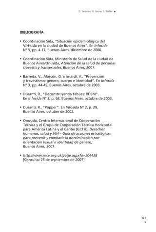 BIBLIOGRAFÍA
Coordinación Sida, “Situación epidemiológica del
VIH-sida en la ciudad de Buenos Aires”. En Infosida
Nº 5, pp. 4-17, Buenos Aires, diciembre de 2006.
Coordinación Sida, Ministerio de Salud de la ciudad de
Buenos Aires/Onusida, Atención de la salud de personas
travestis y transexuales, Buenos Aires, 2007.
Barreda, V., Alarcón, G. e Isnardi, V., “Prevención
y travestismo: género, cuerpo e identidad”. En Infosida
Nº 3, pp. 44-49, Buenos Aires, octubre de 2003.
Duranti, R., “Deconstruyendo tabúes: BDSM”.
En Infosida Nº 3, p. 63, Buenos Aires, octubre de 2003.
Duranti, R., “Popper”. En Infosida Nº 2, p. 29,
Buenos Aires, octubre de 2002.
Onusida, Centro Internacional de Cooperación
Técnica y el Grupo de Cooperación Técnica Horizontal
para América Latina y el Caribe (GCTH), Derechos
humanos, salud y VIH – Guía de acciones estratégicas
para prevenir y combatir la discriminación por
orientación sexual e identidad de género,
Buenos Aires, 2007.
http://www.nice.org.uk/page.aspx?o=504438
[Consulta: 25 de septiembre de 2007].
327
.
D. Serantes, G. Leone, S. Weller .
 