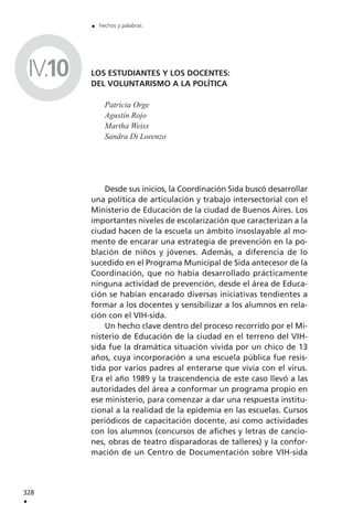 LOS ESTUDIANTES Y LOS DOCENTES:
DEL VOLUNTARISMO A LA POLÍTICA
Patricia Orge
Agustín Rojo
Martha Weiss
Sandra Di Lorenzo
Desde sus inicios, la Coordinación Sida buscó desarrollar
una política de articulación y trabajo intersectorial con el
Ministerio de Educación de la ciudad de Buenos Aires. Los
importantes niveles de escolarización que caracterizan a la
ciudad hacen de la escuela un ámbito insoslayable al mo-
mento de encarar una estrategia de prevención en la po-
blación de niños y jóvenes. Además, a diferencia de lo
sucedido en el Programa Municipal de Sida antecesor de la
Coordinación, que no había desarrollado prácticamente
ninguna actividad de prevención, desde el área de Educa-
ción se habían encarado diversas iniciativas tendientes a
formar a los docentes y sensibilizar a los alumnos en rela-
ción con el VIH-sida.
Un hecho clave dentro del proceso recorrido por el Mi-
nisterio de Educación de la ciudad en el terreno del VIH-
sida fue la dramática situación vivida por un chico de 13
años, cuya incorporación a una escuela pública fue resis-
tida por varios padres al enterarse que vivía con el virus.
Era el año 1989 y la trascendencia de este caso llevó a las
autoridades del área a conformar un programa propio en
ese ministerio, para comenzar a dar una respuesta institu-
cional a la realidad de la epidemia en las escuelas. Cursos
periódicos de capacitación docente, así como actividades
con los alumnos (concursos de afiches y letras de cancio-
nes, obras de teatro disparadoras de talleres) y la confor-
mación de un Centro de Documentación sobre VIH-sida
328
.
. hechos y palabras
IV.10
 