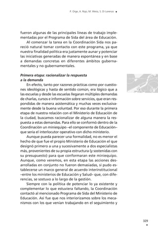 fueron algunas de las principales líneas de trabajo imple-
mentadas por el Programa de Sida del área de Educación.
Al comenzar la tarea en la Coordinación Sida nos pa-
reció natural tomar contacto con este programa, ya que
nuestra finalidad política era justamente aunar y potenciar
las iniciativas generadas de manera espontánea y en base
a demandas concretas en diferentes ámbitos guberna-
mentales y no gubernamentales.
Primera etapa: racionalizar la respuesta
a la demanda
En efecto, tanto por razones prácticas como por cuestio-
nes ideológicas y hasta de sentido común, era lógico que a
las escuelas y desde las escuelas llegaran múltiples demandas
de charlas, cursos e información sobre servicios, que eran res-
pondidas de manera asistemática y muchas veces exclusiva-
mente desde la buena voluntad. Por eso durante la primera
etapa de nuestra relación con el Ministerio de Educación de
la ciudad, buscamos racionalizar de alguna manera la res-
puesta a estas demandas. Para ello se conformó dentro de la
Coordinación un miniequipo –el componente de Educación–
que sería el interlocutor operativo con dicho ministerio.
Aunque pueda parecer una formalidad, no es menor el
hecho de que fue el propio Ministerio de Educación el que
designó primero a una y sucesivamente a dos especialistas
más, provenientes de su propia estructura (y sostenidas con
su presupuesto) para que conformaran este miniequipo.
Aunque, como veremos, en esta etapa las acciones des-
arrolladas en conjunto no fueron demasiadas, sí pudo es-
tablecerse un marco general de acuerdo interinstitucional
–entre los ministerios de Educación y Salud– que, con dife-
rencias, se sostuvo a lo largo de la gestión.
Siempre con la política de potenciar lo ya existente y
complementar lo que estuviera faltando, la Coordinación
contactó al mencionado Programa de Sida del Ministerio de
Educación. Así fue que nos interiorizamos sobre los meca-
nismos con los que venían trabajando en el seguimiento y
329
.
P. Orge, A. Rojo, M. Weiss, S. Di Lorenzo .
 