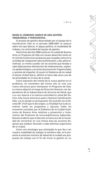 DESDE EL COMIENZO: MARCO DE UNA GESTIÓN
TRANSVERSAL Y PARTICIPATIVA
El proceso de gestión desarrollado por el equipo de la
Coordinación Sida en el período 2000-2007 se sostuvo
sobre tres ejes básicos: el apoyo político, la modalidad de
trabajo y la continuidad del equipo de gestión.
Hasta fines del año 2000 existía en la ciudad de Buenos
Aires un Programa de Sida con escaso desarrollo tanto en
el nivel de la estructura jerárquica que ocupaba como en la
cantidad de integrantes (dos profesionales y dos adminis-
trativos). Lo mismo sucedía con las acciones que llevaba a
cabo (básicamente distribución de medicamentos, vigilan-
cia epidemiológica y acciones de prevención fragmentadas
y carentes de impacto). Al asumir el Gobierno de la ciudad
el doctor Aníbal Ibarra, definió el tema sida como una de
las prioridades en el área de la salud.
Como expresión del interés de la nueva gestión en el
problema, en noviembre del mismo año se creó una
nueva estructura para reemplazar el Programa de Sida.
La misma adquirió el rango de Dirección General, con de-
pendencia de la Subsecretaría de Servicios de Salud, que
a su vez reporta a la máxima autoridad en salud del dis-
trito. Esta nueva estructura pasó a llamarse Coordinación
Sida, y se le otorgó un presupuesto. De acuerdo con el de-
creto (N° 2137) que le dio origen, su finalidad fue la de co-
ordinar todos los programas y ejecutar todos los
convenios suscriptos por el Gobierno de la Ciudad Autó-
noma de Buenos Aires relativos a prevención y trata-
miento del Síndrome de Inmunodeficiencia Adquirido.
Resulta evidente que el decreto se hacía eco de la necesi-
dad de concentrar en una misma área las acciones dis-
persas que estaban llevando a cabo distintos organismos
de la ciudad.
Como una estrategia que anticipaba lo que iba a ser
nuestra modalidad de trabajar la temática sida, se le pre-
sentó al entonces ministro de Salud de la ciudad una pro-
puesta de trabajo con el fin de iniciar la gestión en un
33
.
C. Bloch .
 