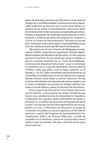 apoyo de docentes y alumnos con VIH-sida en las escuelas (el
manejo de la confidencialidad, la preservación de la regula-
ridad académica de alumnos que muchas veces debían au-
sentarse de las clases) e intercambiamos información sobre
las acciones preventivas realizadas y proyectadas por ambos.
Pusimos a disposición los materiales producidos por la Coor-
dinación y recibimos de parte del programa la invitación a
utilizar su Centro de Documentación. Asimismo se acordó
que estas tareas continuarían bajo su responsabilidad, ya que
eran de incidencia directa del Ministerio de Educación.
Otro tanto ocurrió con el Centro de Pedagogías de Anti-
cipación (CePA), institución de capacitación docente depen-
diente también del Ministerio de Educación. En este caso nos
pusimos al corriente de que desde ese centro se dictaba lo
que en un primer momento fue un “Curso de multiplicado-
res de la acción educativa frente al sida”, y que con el tiempo
se transformó en un curso de capacitación docente sobre la
temática. Dado que dicho curso se había sostenido en el
tiempo y, a la vez, había actualizado permanentemente sus
contenidos, lo consideramos un recurso valioso con el que po-
díamos articular tareas desde un primer momento. Por eso
continuó ofreciéndose a los docentes de manera regular y con
la misma modalidad: una semana de dictado intensivo du-
rante el mes de febrero, previo al comienzo del año lectivo.
Pero el espacio de articulación entre Salud y Educación
incluía también a otros actores de ambos ministerios que
hacían más compleja la tarea de racionalizar la respuesta a
la demanda. Por ejemplo, desde el Ministerio de Salud in-
tervienen en el ámbito de Educación el Programa de Salud
Escolar y los equipos territoriales dependientes de los hos-
pitales; a su vez, el Ministerio de Educación se ocupa de
cuestiones vinculadas a la salud en general y al VIH-sida en
particular a partir del Programa de Acompañamiento So-
cioeducativo (ASE) y de diversas ONG que, a través de
acuerdos con el ministerio, concurren a las escuelas a hacer
talleres sobre sexualidad, VIH-sida y derechos de los jóve-
nes en general.
330
.
. hechos y palabras
 