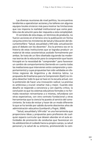 Las diversas reuniones de nivel político, los encuentros
tendientes a operativizar acciones y los talleres con algunos
equipos locales sirvieron más para mostrar las limitaciones
que nos imponía la realidad institucional que como posi-
bles vías de solución para dar respuesta a esta complejidad.
El correlato de esta etapa, en términos de producto, no
fueron acciones en el terreno sino la publicación en forma
conjunta entre los ministerios de Salud y Educación del do-
cumento/libro “Salud, sexualidad y VIH-sida: actualización
para el debate con los docentes”. Era la primera vez en la
historia de estas instituciones que se lograba producir un
material de estas características avalado formalmente por
ambas. Se trata de un libro diseñado siguiendo las moder-
nas teorías de la educación para la comprensión que hacen
hincapié en la necesidad de “comprender” para favorecer
un cambio de comportamiento (teniendo en cuenta todas
las mediaciones que intervienen entre comprensión y com-
portamiento) y cuyas propuestas han sido validadas en dis-
tintas regiones de Argentina y de América latina. La
propuesta de Enseñanza para la Comprensión (EpiC) no im-
plica desechar todo lo que se hace en la escuela actual, con
la pretensión de hacer una innovación radical. La premisa
es ambiciosa y crucial: enseñar más y mejor. Cuando este
desafío se responde a conciencia y con espíritu crítico, la
conclusión es que los sistemas educativos formales o no for-
males necesitan reinventarse a sí mismos, refundarse con
otras expectativas, con otro contrato fundacional y otras
herramientas que la ciencia ha puesto al servicio del cono-
cimiento. Se trata de revisar y hacer de un modo diferente
lo que se ha tenido por sabido durante doscientos años de
administración educativa (Lombardi y Pogré, 2004).
“Salud, sexualidad y VIH-sida” es una herramienta que
proporciona ideas y propuestas para profesores de cual-
quier espacio curricular que deseen abordar en el aula ac-
tividades de promoción de conductas que favorezcan en
los adolescentes el cuidado hacia su propio cuerpo, su salud
personal y la salud de su entorno, promoviendo la com-
331
.
P. Orge, A. Rojo, M. Weiss, S. Di Lorenzo .
 