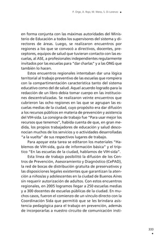 en forma conjunta con las máximas autoridades del Minis-
terio de Educación a todos los supervisores del sistema y di-
rectores de áreas. Luego, se realizaron encuentros por
regiones a los que se convocó a directivos, docentes, pre-
ceptores, equipos de salud que tuvieran contacto con las es-
cuelas, al ASE, a profesionales independientes regularmente
invitados por las escuelas para “dar charlas” y a las ONG que
también lo hacen.
Estos encuentros regionales intentaban dar una lógica
territorial al trabajo preventivo de las escuelas que rompiera
con la compartimentación característica tanto del sistema
educativo como del de salud. Aquel acuerdo logrado para la
redacción de un libro debía tomar cuerpo en las institucio-
nes descentralizadas. Se realizaron veinte encuentros que
cubrieron las ocho regiones en las que se agrupan las es-
cuelas medias de la ciudad, cuyo propósito era dar difusión
a los recursos públicos en materia de prevención y asistencia
del VIH-sida. La consigna de trabajo fue “Para usar mejor los
recursos que tenemos”, habida cuenta de que, en gran me-
dida, los propios trabajadores de educación y salud desco-
nocían muchos de los servicios y o actividades desarrolladas
“a la vuelta” de sus respectivos lugares de trabajo.
Para apoyar esta tarea se editaron los materiales “Ha-
blemos de VIH-sida, guía de información básica” y el tríp-
tico “En las escuelas de la ciudad, hablamos de VIH-sida”.
Esta línea de trabajo posibilitó la difusión de los Cen-
tros de Prevención, Asesoramiento y Diagnóstico (CePAD),
la red de bocas de distribución gratuita de preservativos y
las disposiciones legales existentes que garantizan la aten-
ción a niños/as y adolescentes en la ciudad de Buenos Aires
sin requerir autorización de adultos. Con estos encuentros
regionales, en 2005 logramos llegar a 250 escuelas medias
y a 300 docentes de escuelas públicas de la ciudad. En mu-
chos casos, fueron el comienzo de un vínculo directo con la
Coordinación Sida que permitió que se les brindara asis-
tencia pedagógica para el trabajo en prevención, además
de incorporarlas a nuestro circuito de comunicación insti-
333
.
P. Orge, A. Rojo, M. Weiss, S. Di Lorenzo .
 