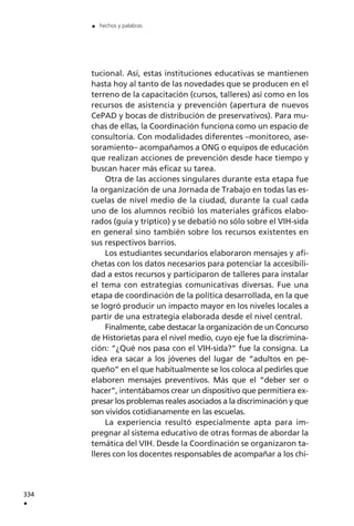 tucional. Así, estas instituciones educativas se mantienen
hasta hoy al tanto de las novedades que se producen en el
terreno de la capacitación (cursos, talleres) así como en los
recursos de asistencia y prevención (apertura de nuevos
CePAD y bocas de distribución de preservativos). Para mu-
chas de ellas, la Coordinación funciona como un espacio de
consultoría. Con modalidades diferentes –monitoreo, ase-
soramiento– acompañamos a ONG o equipos de educación
que realizan acciones de prevención desde hace tiempo y
buscan hacer más eficaz su tarea.
Otra de las acciones singulares durante esta etapa fue
la organización de una Jornada de Trabajo en todas las es-
cuelas de nivel medio de la ciudad, durante la cual cada
uno de los alumnos recibió los materiales gráficos elabo-
rados (guía y tríptico) y se debatió no sólo sobre el VIH-sida
en general sino también sobre los recursos existentes en
sus respectivos barrios.
Los estudiantes secundarios elaboraron mensajes y afi-
chetas con los datos necesarios para potenciar la accesibili-
dad a estos recursos y participaron de talleres para instalar
el tema con estrategias comunicativas diversas. Fue una
etapa de coordinación de la política desarrollada, en la que
se logró producir un impacto mayor en los niveles locales a
partir de una estrategia elaborada desde el nivel central.
Finalmente, cabe destacar la organización de un Concurso
de Historietas para el nivel medio, cuyo eje fue la discrimina-
ción: “¿Qué nos pasa con el VIH-sida?” fue la consigna. La
idea era sacar a los jóvenes del lugar de “adultos en pe-
queño” en el que habitualmente se los coloca al pedirles que
elaboren mensajes preventivos. Más que el “deber ser o
hacer”, intentábamos crear un dispositivo que permitiera ex-
presar los problemas reales asociados a la discriminación y que
son vividos cotidianamente en las escuelas.
La experiencia resultó especialmente apta para im-
pregnar al sistema educativo de otras formas de abordar la
temática del VIH. Desde la Coordinación se organizaron ta-
lleres con los docentes responsables de acompañar a los chi-
334
.
. hechos y palabras
 