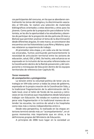 cos participantes del concurso, en los que se abordaron cen-
tralmente los temas del estigma y la discriminación asocia-
dos al VIH-sida. Se realizó una selección de materiales
bibliográficos orientados a estos docentes y otros para los
jóvenes. Como parte de la preparación para elaborar la his-
torieta, se les dio la oportunidad a los estudiantes y docen-
tes de participar de la proyección de dos películas (X-men y
Bolivia) que permiten analizar el tema de la discriminación
desde diferentes ángulos. En este marco, se concretaron dos
encuentros con los historietistas Lucas Nine y Maitena, quie-
nes relataron su experiencia de trabajo.
Al promediar esta etapa, y en cada una de las iniciati-
vas encaradas, fuimos acentuando permanentemente la
necesidad de articulación territorial entre los sectores de
educación, salud, OSC y ONG. De hecho, este esfuerzo se ve
expresado en la inclusión de las escuelas referenciadas con
la Coordinación dentro de la Red de prevención y del com-
ponente o miniequipo de Educación dentro de los equipos
territoriales de referencia (ver Capítulo III).
Tercer momento:
de acompañantes a protagonistas
La tensión entre la voluntad política de tener una es-
trategia en VIH-sida común a todas las áreas de gobierno,
expresada en la propia creación de la Coordinación Sida, y
la tradicional fragmentación de la administración del Es-
tado local, eran el telón de fondo de los avances y retro-
cesos en las iniciativas que impulsábamos desde Salud para
trabajar con Educación. No estaba en nuestras manos su-
perar esta fragmentación ni la tradicional manera de en-
tender las escuelas, los centros de salud o los hospitales
como islas más o menos independientes entre sí.
Desde esta perspectiva, lo realizado en las etapas an-
teriores terminó siendo más un “acompañamiento”, en al-
gunos momentos más importante que en otros, a las
definiciones propias del Ministerio de Educación.
A principios de 2006 tuvo lugar en la sociedad un
335
.
P. Orge, A. Rojo, M. Weiss, S. Di Lorenzo .
 