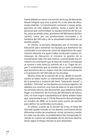 fuerte debate en torno a la sanción de la Ley de Educación
Sexual Integral, que vino a poner fin a tres años de discu-
siones estériles. La Coordinación comenzó a tomar prota-
gonismo en este debate político, tanto a partir de las
personas que conformaban su equipo (muchas de las cua-
les, como se señaló antes, provienen del Ministerio de Edu-
cación), como por sus producciones vinculadas a la
temática del VIH-sida y de la sexualidad entendida en un
sentido amplio.
En efecto, la persona designada por el ministro de
Educación para coordinar los equipos que diseñarían los
contenidos curriculares así como los dispositivos de capa-
citación docente era quien había conducido nuestro mi-
niequipo de Educación al iniciarse la gestión de la
Coordinación Sida. Por este motivo, cuando desde ese mi-
nisterio nos solicitaron que el resto de nuestro miniequipo
se sumara a esta tarea (y volviera así a su “lugar de ori-
gen”) entendimos que se trataba de un salto cualitativo
que permitiría dar un mayor nivel de institucionalización
a la prevención del VIH-sida en las escuelas.
Mucho antes de la sanción de la ley, desde la Coordi-
nación se había hecho un relevamiento que daba cuenta
de la presencia o ausencia del tema “educación sexual” y
también “VIH-sida” en los diseños curriculares vigentes. Su
objetivo era construir una línea de base en la que inscribir
las acciones futuras. Ese documento, que habíamos hecho
llegar a la Dirección de Currícula del Ministerio de Educa-
ción, no tuvo mayor trascendencia en dicho ámbito hasta
que, sancionada la Ley 2.110 de Educación Sexual Integral,
en octubre de 2006, se lo tomó como punto de partida
para definir los contenidos curriculares.
En efecto, a partir de la sanción de la ley, el tema del
VIH-sida quedó incluido en los diseños curriculares de los
diferentes niveles de enseñanza: inicial, primaria y media.
En cada uno de ellos, la problemática fue incorporada te-
niendo en cuenta las necesidades de los alumnos destina-
tarios según la etapa vital por la que atraviesan.
336
.
. hechos y palabras
 