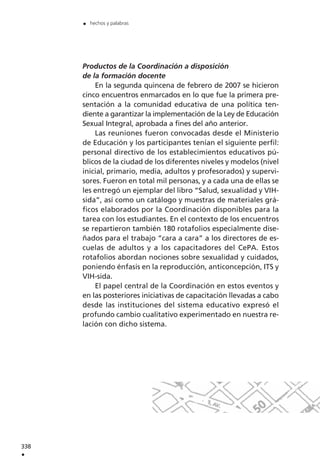 Productos de la Coordinación a disposición
de la formación docente
En la segunda quincena de febrero de 2007 se hicieron
cinco encuentros enmarcados en lo que fue la primera pre-
sentación a la comunidad educativa de una política ten-
diente a garantizar la implementación de la Ley de Educación
Sexual Integral, aprobada a fines del año anterior.
Las reuniones fueron convocadas desde el Ministerio
de Educación y los participantes tenían el siguiente perfil:
personal directivo de los establecimientos educativos pú-
blicos de la ciudad de los diferentes niveles y modelos (nivel
inicial, primario, media, adultos y profesorados) y supervi-
sores. Fueron en total mil personas, y a cada una de ellas se
les entregó un ejemplar del libro “Salud, sexualidad y VIH-
sida”, así como un catálogo y muestras de materiales grá-
ficos elaborados por la Coordinación disponibles para la
tarea con los estudiantes. En el contexto de los encuentros
se repartieron también 180 rotafolios especialmente dise-
ñados para el trabajo “cara a cara” a los directores de es-
cuelas de adultos y a los capacitadores del CePA. Estos
rotafolios abordan nociones sobre sexualidad y cuidados,
poniendo énfasis en la reproducción, anticoncepción, ITS y
VIH-sida.
El papel central de la Coordinación en estos eventos y
en las posteriores iniciativas de capacitación llevadas a cabo
desde las instituciones del sistema educativo expresó el
profundo cambio cualitativo experimentado en nuestra re-
lación con dicho sistema.
338
.
. hechos y palabras
 