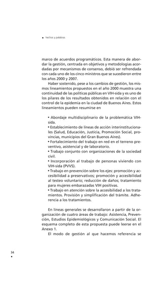 marco de acuerdos programáticos. Esta manera de abor-
dar la gestión, centrada en objetivos y metodologías acor-
dadas por mecanismos de consenso, debió ser refrendada
con cada uno de los cinco ministros que se sucedieron entre
los años 2000 y 2007.
Haber sostenido, pese a los cambios de gestión, los mis-
mos lineamientos propuestos en el año 2000 muestra una
continuidad de las políticas públicas en VIH-sida y es uno de
los pilares de los resultados obtenidos en relación con el
control de la epidemia en la ciudad de Buenos Aires. Estos
lineamientos pueden resumirse en
Abordaje multidisciplinario de la problemática VIH-
sida.
Establecimiento de líneas de acción interinstituciona-
les (Salud, Educación, Justicia, Promoción Social, pro-
vincias, municipios del Gran Buenos Aires).
Fortalecimiento del trabajo en red en el terreno pre-
ventivo, asistencial y de laboratorio.
Trabajo conjunto con organizaciones de la sociedad
civil.
Incorporación al trabajo de personas viviendo con
VIH-sida (PVVS).
Trabajo en prevención sobre los ejes: promoción y ac-
cesibilidad a preservativos; promoción y accesibilidad
al testeo voluntario; reducción de daños; tratamiento
para mujeres embarazadas VIH positivas.
Trabajo en atención sobre la accesibilidad a los trata-
mientos. Provisión y simplificación del trámite. Adhe-
rencia a los tratamientos.
En líneas generales se desarrollaron a partir de la or-
ganización de cuatro áreas de trabajo: Asistencia, Preven-
ción, Estudios Epidemiológicos y Comunicación Social. El
esquema completo de esta propuesta puede leerse en el
Anexo 1.
El modo de gestión al que hacemos referencia se
34
.
. hechos y palabras
 