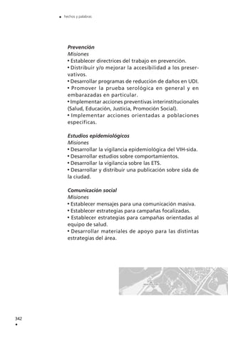 Prevención
Misiones
Establecer directrices del trabajo en prevención.
Distribuir y/o mejorar la accesibilidad a los preser-
vativos.
Desarrollar programas de reducción de daños en UDI.
Promover la prueba serológica en general y en
embarazadas en particular.
Implementar acciones preventivas interinstitucionales
(Salud, Educación, Justicia, Promoción Social).
Implementar acciones orientadas a poblaciones
específicas.
Estudios epidemiológicos
Misiones
Desarrollar la vigilancia epidemiológica del VIH-sida.
Desarrollar estudios sobre comportamientos.
Desarrollar la vigilancia sobre las ETS.
Desarrollar y distribuir una publicación sobre sida de
la ciudad.
Comunicación social
Misiones
Establecer mensajes para una comunicación masiva.
Establecer estrategias para campañas focalizadas.
Establecer estrategias para campañas orientadas al
equipo de salud.
Desarrollar materiales de apoyo para las distintas
estrategias del área.
342
.
. hechos y palabras
 
