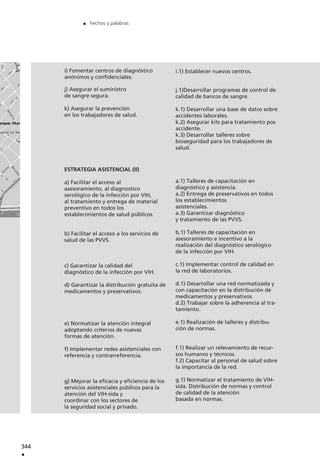 344
.
. hechos y palabras
i) Fomentar centros de diagnóstico
anónimos y confidenciales.
j) Asegurar el suministro
de sangre segura.
k) Asegurar la prevención
en los trabajadores de salud.
ESTRATEGIA ASISTENCIAL (II)
a) Facilitar el acceso al
asesoramiento, al diagnostico
serológico de la infección por VIH,
al tratamiento y entrega de material
preventivo en todos los
establecimientos de salud públicos.
b) Facilitar el acceso a los servicios de
salud de las PVVS.
c) Garantizar la calidad del
diagnóstico de la infección por VIH.
d) Garantizar la distribución gratuita de
medicamentos y preservativos.
e) Normatizar la atención integral
adoptando criterios de nuevas
formas de atención.
f) Implementar redes asistenciales con
referencia y contrarreferencia.
g) Mejorar la eficacia y eficiencia de los
servicios asistenciales públicos para la
atención del VIH-sida y
coordinar con los sectores de
la seguridad social y privado.
i.1) Establecer nuevos centros.
j.1)Desarrollar programas de control de
calidad de bancos de sangre.
k.1) Desarrollar una base de datos sobre
accidentes laborales.
k.2) Asegurar kits para tratamiento pos
accidente.
k.3) Desarrollar talleres sobre
bioseguridad para los trabajadores de
salud.
a.1) Talleres de capacitación en
diagnóstico y asistencia.
a.2) Entrega de preservativos en todos
los establecimientos
asistenciales.
a.3) Garantizar diagnóstico
y tratamiento de las PVVS.
b.1) Talleres de capacitación en
asesoramiento e incentivo a la
realización del diagnóstico serológico
de la infección por VIH.
c.1) Implementar control de calidad en
la red de laboratorios.
d.1) Desarrollar una red normatizada y
con capacitación en la distribución de
medicamentos y preservativos.
d.2) Trabajar sobre la adherencia al tra-
tamiento.
e.1) Realización de talleres y distribu-
ción de normas.
f.1) Realizar un relevamiento de recur-
sos humanos y técnicos.
f.2) Capacitar al personal de salud sobre
la importancia de la red.
g.1) Normatizar el tratamiento de VIH-
sida. Distribución de normas y control
de calidad de la atención
basada en normas.
 