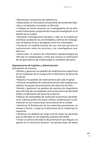 Monitorear mecanismos de adherencia.
Sistematizar la información proveniente de accidentes labo-
rales y no laborales vinculados al VIH-sida.
Trabajar en forma conjunta con investigadores de las dife-
rentes instituciones, proponiendo líneas de investigación en el
ámbito de la ciudad.
Recopilar investigaciones llevadas a cabo en la ciudad por
cientistas sociales de las universidades y centros de investiga-
ción de Buenos Aires y divulgarlas entre los interesados.
Promover el establecimiento de una red que permita la
comunicación entre los servicios y los investigadores aca-
démicos.
Desarrollar un sistema de información epidemiológica de
VIH-sida en embarazadas y niños que incluya la notificación
de seroprevalencia de embarazadas al momento del parto.
Departamento de Logística y Administración
Descripción de acciones
Recibir y gestionar los pedidos de medicamentos específicos
de los hospitales de la ciudad ante el Ministerio de Salud de
la Nación.
Registrar los pedidos de medicamentos de cada hospital.
Analizar los pedidos de medicamentos de cada hospital y es-
tablecer las pautas de prescripción de cada uno de ellos.
Recibir y gestionar los pedidos de reactivos de diagnóstico
para VIH-sida de los hospitales ante la Secretaría de Salud del
GCBA y el Ministerio de Salud de la Nación.
Relevar las necesidades de materiales preventivos (profilác-
ticos, material gráfico de mano, afiches, etcétera) para su dis-
tribución en las instituciones comunitarias de la ciudad.
Gestionar la distribución de los materiales preventivos, en
tiempo y forma, a todas las instituciones de la ciudad que lo
requieran.
Gestionar los pedidos de carga viral de todos los pacientes
que se atiendan en los hospitales públicos del GCBA.
Llevar un archivo de toda la documentación que llegue o se
genere en la Dirección General, incluyendo bases de datos
347
.
Anexo 2 .
 
