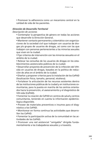 Promover la adherencia como un mecanismo central en la
calidad de vida de los pacientes.
Dirección de Desarrollo Territorial
Descripción de acciones
Contemplar la perspectiva de género en todas las acciones
que desarrolle la Dirección General.
Mantener contacto permanente y sistemático con organiza-
ciones de la sociedad civil que trabajen con usuarios de dro-
gas y/o grupos de usuarios de drogas, así como con las que
trabajen con personas pertenecientes a las minorías sexuales
que viven en la ciudad.
Fijar criterios de intervención con las minorías sexuales en el
ámbito de la ciudad.
Relevar las consultas de los usuarios de drogas en los esta-
blecimientos asistenciales públicos de la ciudad.
Desarrollar proyectos de prevención de la infección del VIH-
sida en usuarios de drogas, basados en la política de reduc-
ción de años en el ámbito de la ciudad.
Diseñar y proponer criterios para la instalación de los CePAD
(localización física, tamaño, personal, etcétera).
Fortalecer la articulación de los recursos existentes dentro
de las instituciones públicas de la ciudad y en instituciones co-
munitarias, para la puesta en marcha de los centros orienta-
dos hacia la prevención, el asesoramiento y el diagnóstico de
VIH-sida (CePAD).
Fomentar la creación de CePAD en centros de salud y centros
comunitarios, teniendo en cuenta la información epidemio-
lógica disponible.
Proveer de materiales preventivos e insumos para el diag-
nóstico a los CePAD.
Monitorear en forma continua las actividades que desarro-
llen los CePAD.
Fomentar la participación activa de la comunidad en las ac-
tividades de los CePAD.
Promover una red asistencial “amigable” dirigida funda-
mentalmente a las trabajadoras sexuales y a travestis.
349
.
Anexo 2 .
 