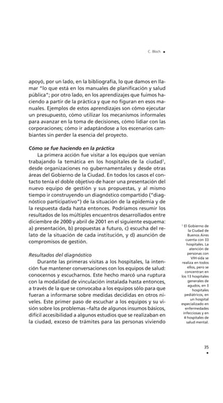 apoyó, por un lado, en la bibliografía, lo que damos en lla-
mar “lo que está en los manuales de planificación y salud
pública”; por otro lado, en los aprendizajes que fuimos ha-
ciendo a partir de la práctica y que no figuran en esos ma-
nuales. Ejemplos de estos aprendizajes son cómo ejecutar
un presupuesto, cómo utilizar los mecanismos informales
para avanzar en la toma de decisiones, cómo lidiar con las
corporaciones; cómo ir adaptándose a los escenarios cam-
biantes sin perder la esencia del proyecto.
Cómo se fue haciendo en la práctica
La primera acción fue visitar a los equipos que venían
trabajando la temática en los hospitales de la ciudad1
,
desde organizaciones no gubernamentales y desde otras
áreas del Gobierno de la Ciudad. En todos los casos el con-
tacto tenía el doble objetivo de hacer una presentación del
nuevo equipo de gestión y sus propuestas, y al mismo
tiempo ir construyendo un diagnóstico compartido (“diag-
nóstico participativo”) de la situación de la epidemia y de
la respuesta dada hasta entonces. Podríamos resumir los
resultados de los múltiples encuentros desarrollados entre
diciembre de 2000 y abril de 2001 en el siguiente esquema:
a) presentación, b) propuestas a futuro, c) escucha del re-
lato de la situación de cada institución, y d) asunción de
compromisos de gestión.
Resultados del diagnóstico
Durante las primeras visitas a los hospitales, la inten-
ción fue mantener conversaciones con los equipos de salud:
conocernos y escucharnos. Este hecho marcó una ruptura
con la modalidad de vinculación instalada hasta entonces,
a través de la que se convocaba a los equipos sólo para que
fueran a informarse sobre medidas decididas en otros ni-
veles. Este primer paso de escuchar a los equipos y su vi-
sión sobre los problemas –falta de algunos insumos básicos,
difícil accesibilidad a algunos estudios que se realizaban en
la ciudad, exceso de trámites para las personas viviendo
35
.
C. Bloch .
1
El Gobierno de
la Ciudad de
Buenos Aires
cuenta con 33
hospitales. La
atención de
personas con
VIH-sida se
realiza en todos
ellos, pero se
concentran en
los 13 hospitales
generales de
agudos, en 3
hospitales
pediátricos, en
un hospital
especializado en
enfermedades
infecciosas y en
4 hospitales de
salud mental.
 