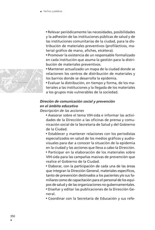 Relevar periódicamente las necesidades, posibilidades
y la adhesión de las instituciones públicas de salud y de
las instituciones comunitarias de la ciudad, para la dis-
tribución de materiales preventivos (profilácticos, ma-
terial gráfico de mano, afiches, etcétera).
Promover la existencia de un responsable formalizado
en cada institución que asuma la gestión para la distri-
bución de materiales preventivos.
Mantener actualizado un mapa de la ciudad donde se
relacionen los centros de distribución de materiales y
los barrios donde se desarrolla la epidemia.
Evaluar la distribución, en tiempo y forma, de los ma-
teriales a las instituciones y la llegada de los materiales
a los grupos más vulnerables de la sociedad.
Direción de comunicación social y prevención
en el ámbito educativo
Descripción de las acciones
Asesorar sobre el tema VIH-sida e informar las activi-
dades de la Dirección a las oficinas de prensa y comu-
nicación social de la Secretaría de Salud y del Gobierno
de la Ciudad.
Establecer y mantener relaciones con los periodistas
especializados en salud de los medios gráficos y audio-
visuales para dar a conocer la situación de la epidemia
en la ciudad y las acciones que lleva a cabo la Dirección.
Participar en la elaboración de los materiales sobre
VIH-sida para las campañas masivas de prevención que
realice el Gobierno de la Ciudad.
Elaborar, con la participación de cada una de las áreas
que integran la Dirección General, materiales específicos,
tanto de prevención destinados a los pacientes y/o sus fa-
miliares como de capacitación para el personal de los equi-
pos de salud y de las organizaciones no gubernamentales.
Diseñar y editar las publicaciones de la Dirección Ge-
neral.
Coordinar con la Secretaría de Educación y sus refe-
350
.
. hechos y palabras
 