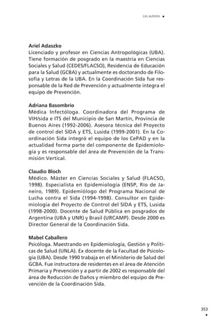 Ariel Adaszko
Licenciado y profesor en Ciencias Antropológicas (UBA).
Tiene formación de posgrado en la maestría en Ciencias
Sociales y Salud (CEDES/FLACSO), Residencia de Educación
para la Salud (GCBA) y actualmente es doctorando de Filo-
sofía y Letras de la UBA. En la Coordinación Sida fue res-
ponsable de la Red de Prevención y actualmente integra el
equipo de Prevención.
Adriana Basombrío
Médica Infectóloga. Coordinadora del Programa de
VIH/sida e ITS del Municipio de San Martín, Provincia de
Buenos Aires (1992-2006). Asesora técnica del Proyecto
de control del SIDA y ETS, Lusida (1999-2001). En la Co-
ordinación Sida integró el equipo de los CePAD y en la
actualidad forma parte del componente de Epidemiolo-
gía y es responsable del área de Prevención de la Trans-
misión Vertical.
Claudio Bloch
Médico. Máster en Ciencias Sociales y Salud (FLACSO,
1998). Especialista en Epidemiología (ENSP, Río de Ja-
neiro, 1989). Epidemiólogo del Programa Nacional de
Lucha contra el Sida (1994-1998). Consultor en Epide-
miología del Proyecto de Control del SIDA y ETS, Lusida
(1998-2000). Docente de Salud Pública en posgrados de
Argentina (UBA y UNR) y Brasil (URCAMP). Desde 2000 es
Director General de la Coordinación Sida.
Mabel Caballero
Psicóloga. Maestrando en Epidemiología, Gestión y Políti-
cas de Salud (UNLA). Ex docente de la Facultad de Psicolo-
gía (UBA). Desde 1990 trabaja en el Ministerio de Salud del
GCBA. Fue instructora de residentes en el área de Atención
Primaria y Prevención y a partir de 2002 es responsable del
área de Reducción de Daños y miembro del equipo de Pre-
vención de la Coordinación Sida.
353
.
Los autores .
 