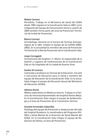 Malala Carones
Periodista. Trabaja en el Ministerio de Salud del GCBA
desde 1994. Ingresó en la Coordinación Sida en 2001 como
integrante del equipo de Comunicación Social y a partir de
2004 también forma parte del área de Prevención Territo-
rial de la Red de Prevención.
Blanca Carrozzi
Antropóloga. Docente en la Carrera de Ciencias Antropo-
lógicas de la UBA. Integró el equipo de los CePAD (2002-
2005). En la actualidad es miembro del área de Prevención
Territorial de la Red de Prevención de la Coordinación Sida.
Jorge Correggioli
Farmacéutico del hospital J. F. Muñiz. Es responsable de la
Gestión y Logística de medicamentos de la Coordinación
Sida en los hospitales de la ciudad de Buenos Aires.
Sandra Di Lorenzo
Licenciada y profesora en Ciencias de la Educación. Fue jefa
e instructora de Educación para la Salud y miembro del
equipo de Educación de la Coordinación Sida. En la actua-
lidad integra el equipo de Educación Sexual del Ministerio
de Educación (GCBA).
Adriana Durán
Médica especialista en Medicina Interna. Trabaja en el Ser-
vicio de Inmunocomprometidos del hospital Ramos Mejía.
En la Coordinación Sida integra el equipo de Epidemiolo-
gía y el área de Prevención de la Transmisión Vertical.
Graciela Fernández Cabanillas
Psicóloga del equipo de Prevención y Asistencia de VIH-sida
del hospital Rivadavia. Es coordinadora del Programa HIV-
SIDA y Salud Mental de la Dirección de Salud Mental del
GCBA. En la Coordinación Sida integra el equipo de Re-
ducción de Daños y el área de Prevención.
354
.
. hechos y palabras
 