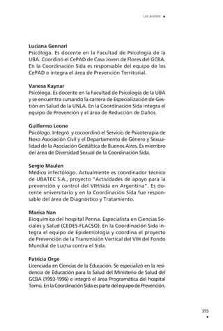 Luciana Gennari
Psicóloga. Es docente en la Facultad de Psicología de la
UBA. Coordinó el CePAD de Casa Joven de Flores del GCBA.
En la Coordinación Sida es responsable del equipo de los
CePAD e integra el área de Prevención Territorial.
Vanesa Kaynar
Psicóloga. Es docente en la Facultad de Psicología de la UBA
y se encuentra cursando la carrera de Especialización de Ges-
tión en Salud de la UNLA. En la Coordinación Sida integra el
equipo de Prevención y el área de Reducción de Daños.
Guillermo Leone
Psicólogo. Integró y cocoordinó el Servicio de Psicoterapia de
Nexo Asociación Civil y el Departamento de Género y Sexua-
lidad de la Asociación Gestáltica de Buenos Aires. Es miembro
del área de Diversidad Sexual de la Coordinación Sida.
Sergio Maulen
Médico infectólogo. Actualmente es coordinador técnico
de UBATEC S.A., proyecto “Actividades de apoyo para la
prevención y control del VIH/sida en Argentina”. Es do-
cente universitario y en la Coordinación Sida fue respon-
sable del área de Diagnóstico y Tratamiento.
Marisa Nan
Bioquímica del hospital Penna. Especialista en Ciencias So-
ciales y Salud (CEDES-FLACSO). En la Coordinación Sida in-
tegra el equipo de Epidemiología y coordina el proyecto
de Prevención de la Transmisión Vertical del VIH del Fondo
Mundial de Lucha contra el Sida.
Patricia Orge
Licenciada en Ciencias de la Educación. Se especializó en la resi-
dencia de Educación para la Salud del Ministerio de Salud del
GCBA (1993-1996) e integró el área Programática del hospital
Tornú.EnlaCoordinaciónSidaespartedelequipodePrevención.
355
.
Los autores .
 