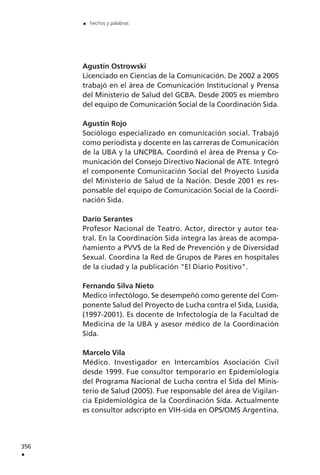 Agustín Ostrowski
Licenciado en Ciencias de la Comunicación. De 2002 a 2005
trabajó en el área de Comunicación Institucional y Prensa
del Ministerio de Salud del GCBA. Desde 2005 es miembro
del equipo de Comunicación Social de la Coordinación Sida.
Agustín Rojo
Sociólogo especializado en comunicación social. Trabajó
como periodista y docente en las carreras de Comunicación
de la UBA y la UNCPBA. Coordinó el área de Prensa y Co-
municación del Consejo Directivo Nacional de ATE. Integró
el componente Comunicación Social del Proyecto Lusida
del Ministerio de Salud de la Nación. Desde 2001 es res-
ponsable del equipo de Comunicación Social de la Coordi-
nación Sida.
Darío Serantes
Profesor Nacional de Teatro. Actor, director y autor tea-
tral. En la Coordinación Sida integra las áreas de acompa-
ñamiento a PVVS de la Red de Prevención y de Diversidad
Sexual. Coordina la Red de Grupos de Pares en hospitales
de la ciudad y la publicación "El Diario Positivo".
Fernando Silva Nieto
Medico infectólogo. Se desempeñó como gerente del Com-
ponente Salud del Proyecto de Lucha contra el Sida, Lusida,
(1997-2001). Es docente de Infectología de la Facultad de
Medicina de la UBA y asesor médico de la Coordinación
Sida.
Marcelo Vila
Médico. Investigador en Intercambios Asociación Civil
desde 1999. Fue consultor temporario en Epidemiología
del Programa Nacional de Lucha contra el Sida del Minis-
terio de Salud (2005). Fue responsable del área de Vigilan-
cia Epidemiológica de la Coordinación Sida. Actualmente
es consultor adscripto en VIH-sida en OPS/OMS Argentina.
356
.
. hechos y palabras
 