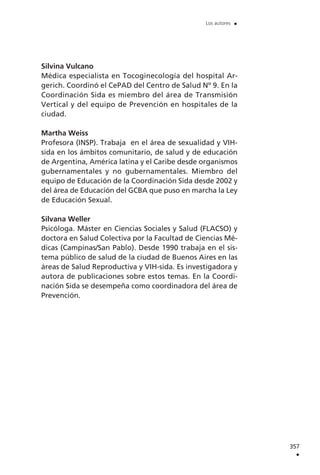 Silvina Vulcano
Médica especialista en Tocoginecología del hospital Ar-
gerich. Coordinó el CePAD del Centro de Salud Nº 9. En la
Coordinación Sida es miembro del área de Transmisión
Vertical y del equipo de Prevención en hospitales de la
ciudad.
Martha Weiss
Profesora (INSP). Trabaja en el área de sexualidad y VIH-
sida en los ámbitos comunitario, de salud y de educación
de Argentina, América latina y el Caribe desde organismos
gubernamentales y no gubernamentales. Miembro del
equipo de Educación de la Coordinación Sida desde 2002 y
del área de Educación del GCBA que puso en marcha la Ley
de Educación Sexual.
Silvana Weller
Psicóloga. Máster en Ciencias Sociales y Salud (FLACSO) y
doctora en Salud Colectiva por la Facultad de Ciencias Mé-
dicas (Campinas/San Pablo). Desde 1990 trabaja en el sis-
tema público de salud de la ciudad de Buenos Aires en las
áreas de Salud Reproductiva y VIH-sida. Es investigadora y
autora de publicaciones sobre estos temas. En la Coordi-
nación Sida se desempeña como coordinadora del área de
Prevención.
357
.
Los autores .
 