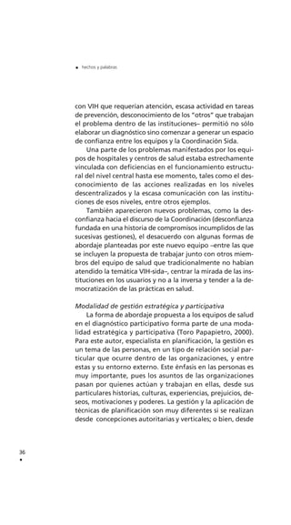 con VIH que requerían atención, escasa actividad en tareas
de prevención, desconocimiento de los “otros” que trabajan
el problema dentro de las instituciones– permitió no sólo
elaborar un diagnóstico sino comenzar a generar un espacio
de confianza entre los equipos y la Coordinación Sida.
Una parte de los problemas manifestados por los equi-
pos de hospitales y centros de salud estaba estrechamente
vinculada con deficiencias en el funcionamiento estructu-
ral del nivel central hasta ese momento, tales como el des-
conocimiento de las acciones realizadas en los niveles
descentralizados y la escasa comunicación con las institu-
ciones de esos niveles, entre otros ejemplos.
También aparecieron nuevos problemas, como la des-
confianza hacia el discurso de la Coordinación (desconfianza
fundada en una historia de compromisos incumplidos de las
sucesivas gestiones), el desacuerdo con algunas formas de
abordaje planteadas por este nuevo equipo –entre las que
se incluyen la propuesta de trabajar junto con otros miem-
bros del equipo de salud que tradicionalmente no habían
atendido la temática VIH-sida–, centrar la mirada de las ins-
tituciones en los usuarios y no a la inversa y tender a la de-
mocratización de las prácticas en salud.
Modalidad de gestión estratégica y participativa
La forma de abordaje propuesta a los equipos de salud
en el diagnóstico participativo forma parte de una moda-
lidad estratégica y participativa (Toro Papapietro, 2000).
Para este autor, especialista en planificación, la gestión es
un tema de las personas, en un tipo de relación social par-
ticular que ocurre dentro de las organizaciones, y entre
estas y su entorno externo. Este énfasis en las personas es
muy importante, pues los asuntos de las organizaciones
pasan por quienes actúan y trabajan en ellas, desde sus
particulares historias, culturas, experiencias, prejuicios, de-
seos, motivaciones y poderes. La gestión y la aplicación de
técnicas de planificación son muy diferentes si se realizan
desde concepciones autoritarias y verticales; o bien, desde
36
.
. hechos y palabras
 