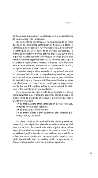 posturas que promuevan la participación y las relaciones
de una manera más horizontal.
Difícilmente se encontrarán herramientas de gestión
que sean por sí mismas participativas, flexibles, o todo lo
contrario. En este sentido, hay muchas formas de entender
la participación. En el caso de la gestión estratégica, la
misma es inseparable de una actitud proactiva, que tiende
a que los actores adopten un enfoque de largo plazo, con
visualización de objetivos y metas. Su norte es actuar para
viabilizar el logro de esas metas, a través de la anticipación
a los acontecimientos; aprovechar las corrientes de cambio,
las oportunidades y hacer que las cosas sucedan.
Entendiendo que el corazón de las organizaciones son
las personas, la institución entrega bienes y servicios, según
su finalidad, de acuerdo a intereses, deseos y necesidades
de los individuos; y los compatibiliza con criterios técnicos
y profesionales, en una relación participativa, progresiva-
mente horizontal y potenciadora de otra calidad de rela-
ción entre la institución y la población.
Incorporamos en este punto la propuesta de Sousa
Campos (2000), quien propone repensar el significado y el
modo como se organiza el trabajo y entender que tiene
una triple finalidad:
1 Se trabaja para otros (producción de valor de uso,
mirando necesidades sociales).
2 Se trabaja para uno mismo.
3 Se trabaja para algún colectivo: organización pú-
blica, capital, sociedad.
En otras palabras, la producción de bienes y servicios
necesarios para el público, el cuidado de la constitución del
sujeto y de los colectivos donde estos sujetos desarrollan
sus prácticas (institución) es parte de nuestra tarea. En lo
específico significa atender las necesidades de salud de la
población y acompañar a las personas y a los equipos que
están atendiendo esas necesidades a fin de que desarro-
llen su trabajo en las mejores condiciones posibles.
37
.
C. Bloch .
 