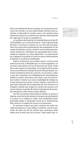 sión es la satisfacción de los usuarios, en la práctica los ser-
vicios han crecido y se han desarrollado mirando hacia su
interior y colocando en muchos casos a los usuarios como
elementos externos y molestos que estarían demandando
por algo que no es de su competencia.
La Ley Básica de Salud de la Ciudad de Buenos Aires (N°
153) establece, en su artículo tercero: “Que la garantía del
derecho a la salud se sustenta en una serie de principios
entre los cuales está la participación de la población en los
niveles de decisión, acción y control, como medio para pro-
mover, potenciar y fortalecer las capacidades de la comu-
nidad con respecto a su vida y desarrollo”. La construcción
de ciudadanía es posible en tanto se ejerza efectivamente
el derecho a la salud así establecido.
Sujetos autónomos que puedan ejercer control social
sobre los servicios, habilitados por un marco legislativo, no
son bien vistos dentro de las instituciones de salud. Antes
bien, estos sujetos son pensados, en la mayoría de los casos,
como una amenaza al equipo de salud. Esta percepción au-
menta la distancia entre los usuarios y los servicios, y lleva
a que, por momentos, los trabajadores de salud parezcan
olvidar su misión. Reconstruir esa misión, que es la de pro-
ducir salud e instalar una nueva modalidad de trabajo en
la que las personas vuelvan a sentir orgullo y cariño por lo
que están haciendo (la recuperación de una mística en el
trabajo en salud), que tengan en cuenta a los usuarios, y al
mismo tiempo no perder de vista la importancia de los pro-
pios equipos ha sido nuestro mayor desafío.
Una de las maneras operativas de facilitar el acceso al
sistema, como forma de avanzar en la ejecución del derecho
a la salud, es el trabajo en redes. Esta modalidad estuvo
planteada desde la propuesta inicial de la Coordinación
Sida, tanto en lo asistencial como en lo preventivo.
Es necesario aclarar que para nosotros las redes son
redes de personas, lo que obliga a explicitar cuál es la po-
sición de cada uno de los actores que construyen estas
redes ante la tarea que los convoca. Cada sujeto que in-
39
.
C. Bloch .
 