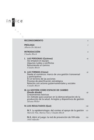 RECONOCIMIENTO 5
PRÓLOGO 7
Alberto De Micheli
INTRODUCCIÓN 9
Claudio Bloch
I. LAS PERSONAS (Quiénes) 16
Así empezó el equipo
Algunos ruidos y conflictos
Resumiendo el camino
Claudio Bloch
II. LAS FORMAS (Cómo) 32
Desde el comienzo: marco de una gestión transversal
y participativa
En el terreno de las acciones
Proceso de planificación estratégica
Relación con actores gubernamentales y sociales
Claudio Bloch
III. LA GESTIÓN COMO ESPACIO DE CAMBIO
(Desde dónde) 82
Lineamientos teóricos
Un método para avanzar en la democratización de la
producción de la salud. Arreglos y dispositivos de gestión
Silvana Weller
IV.LOS RESULTADOS (Qué) 130
IV.1. La epidemiología: del conteo al apoyo de la gestión 131
Marcelo Vila, Marisa Nan y Claudio Bloch
IV.2. Abrir el juego: la red de prevención de VIH-sida 153
Ariel Adaszko
í n d i c e.
.
.
.
 