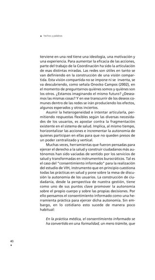 terviene en una red tiene una ideología, una motivación y
una experiencia. Para aumentar la eficacia de las acciones,
parte del trabajo de la Coordinación ha sido la articulación
de esas distintas miradas. Las redes son útiles en tanto se
van definiendo en la construcción de una visión compar-
tida. Esta visión compartida no se impone ni se inventa, se
va descubriendo, como señala Onocko Campos (2002), en
el momento de preguntarnos quiénes somos y quiénes son
los otros. ¿Estamos imaginando el mismo futuro? ¿Desea-
mos las mismas cosas? Y en ese transcurrir de los deseos co-
munes dentro de las redes se irán produciendo los efectos,
algunos esperados y otros inciertos.
Asumir la heterogeneidad e intentar articularla, per-
mitiendo respuestas flexibles según las diversas necesida-
des de los usuarios, es apostar contra la fragmentación
existente en el sistema de salud. Implica, al mismo tiempo,
horizontalizar las acciones e incrementar la autonomía de
quienes participan en ellas para que no queden presos de
un poder centralizado y vertical.
Muchas veces, herramientas que fueron pensadas para
ejercer el derecho a la salud y construir ciudadanos más au-
tónomos han sido vaciadas de sentido por los servicios de
salud y transformadas en instrumentos burocráticos. Tal es
el caso del “consentimiento informado” para la realización
del estudio de VIH, instrumento que en principio cuestiona
todas las prácticas en salud y pone sobre la mesa de discu-
sión la autonomía de los usuarios. La construcción de ciu-
dadanía, desde la perspectiva de nuestra gestión, tiene
como uno de sus puntos clave promover la autonomía
sobre el propio cuerpo y sobre las propias decisiones. Por
ello pensamos el consentimiento informado como una he-
rramienta práctica para ejercer dicha autonomía. Sin em-
bargo, en lo cotidiano esto sucede de manera poco
habitual:
En la práctica médica, el consentimiento informado se
ha convertido en una formalidad, un mero trámite, que
40
.
. hechos y palabras
 