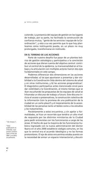 cutiendo. La presencia del equipo de gestión en los lugares
de trabajo, por su parte, ha facilitado la construcción de
confianza mutua, “gente de los servicios / equipo de la Co-
ordinación”, y esto a su vez permite que lo que hoy plan-
teamos como instituyente pueda, en un plazo no muy
prolongado, transformarse en instituido.
EN EL TERRENO DE LAS ACCIONES
Parte de nuestro desafío fue pasar de un planteo teó-
rico de gestión estratégica y participativa a la concreción
de acciones que dieran cuenta del objetivo central: contri-
buir al control de la epidemia. La transversalidad en el tra-
bajo y la articulación con múltiples actores fueron dos ejes
fundamentales en este campo.
Podemos diferenciar dos dimensiones en las acciones
desarrolladas: a) las que apuntaron a presentar y dar visi-
bilidad a la Coordinación Sida dentro del sistema de salud
y en otras instituciones, y b) las acciones programáticas3
.
El diagnóstico participativo antes mencionado sirvió para
dar visibilidad a la Coordinación, al mismo tiempo que se
iban escuchando las propuestas de los equipos de salud se
hilvanaba un discurso de trabajo a futuro. Este discurso in-
cluía el acceso a preservativos, la construcción colectiva de
la información (con la promesa de una publicación de la
ciudad en un corto plazo4
) y el mejoramiento de la accesi-
bilidad de las personas tanto al testeo como a los estudios
y los tratamientos.
Paralelamente a estos encuentros, y sin apelar a for-
malidades, se hizo un recorrido que tendría un alto nivel
de respuesta por los distintos ministerios de la Ciudad
para pedir entrevistas con los funcionarios a cargo de las
áreas. El hecho de que la mayoría de los funcionarios hu-
biera ingresado con la nueva administración del doctor
Ibarra en el año 2000 estableció códigos comunes, en los
que lo central era el acuerdo ideológico y no las formas
protocolares. El eje de estos encuentros estaba puesto en
la necesidad de armar un espacio intersectorial y discutir
42
.
. hechos y palabras
3
Ver Anexo 1.
4
Esta
publicación es
Infosida, cuyo
primer número
salió a fines de
2001 y se edita
anualmente.
 