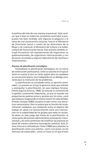 la política del sida de una manera transversal. Vale recal-
car que si bien en todos los ministerios recorridos la pro-
puesta fue bien recibida, sólo algunos se plegaron a la
tarea de una construcción conjunta: fueron el Ministerio
de Promoción Social a través de las direcciones de la
Mujer y de Juventud, el Ministerio de Cultura y la Subse-
cretaría de Comunicación Social. Este proceso también in-
cluyó encuentros con representantes de organismos no
gubernamentales, de organismos internacionales y con
personas vinculadas a algunos laboratorios de reactivos y
medicamentos.
Proceso de planificación estratégica
Entendemos la planificación estratégica, en un marco
de construcción participativa, como un proceso en el que se
tiene en cuenta al otro en tanto sujeto, pero sin quedarse
en una escucha pasiva, sino trabajando en un diálogo cons-
tante para la resolución de los problemas.
La planificación es concebida como un ejercicio orien-
tador; un proceso en el que la gerencia tiene que solicitar
y acompañar la planificación, sin que implique forzosa-
mente seguirla (Chorny, 1996). Se trata de un momento de
la gestión sumamente importante, ya que es cuando nos
preguntamos quiénes somos y quiénes son los otros, ¿será
que estamos imaginando el mismo futuro? En este sentido,
Onocko Campos (2002) visualiza el plan como una estruc-
tura comunicativa. Dice la autora que es función de la pla-
nificación establecer una mediación entre el objetivo del
trabajo en salud y el reconocimiento como una interven-
ción en la subjetividad de los grupos que están en acción.
Se abren en este juego dos líneas de la planificación: a)
como parte del proceso administrativo (concepción instru-
mental), y b) como pretensión de modificar las prácticas en
salud de manera extensiva (concepción política). Esta úl-
tima línea es la utilizada por Testa (1989) para plantear la
planificación como una práctica –como una praxis, en los
términos de Castoriadis–, como un hacer en el que el otro
43
.
C. Bloch .
 