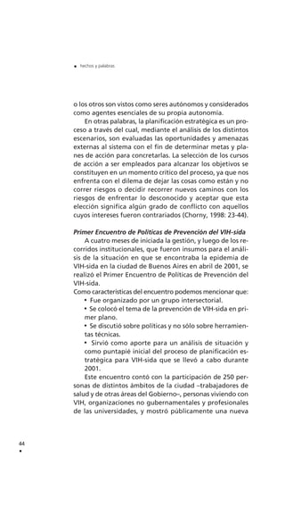 o los otros son vistos como seres autónomos y considerados
como agentes esenciales de su propia autonomía.
En otras palabras, la planificación estratégica es un pro-
ceso a través del cual, mediante el análisis de los distintos
escenarios, son evaluadas las oportunidades y amenazas
externas al sistema con el fin de determinar metas y pla-
nes de acción para concretarlas. La selección de los cursos
de acción a ser empleados para alcanzar los objetivos se
constituyen en un momento crítico del proceso, ya que nos
enfrenta con el dilema de dejar las cosas como están y no
correr riesgos o decidir recorrer nuevos caminos con los
riesgos de enfrentar lo desconocido y aceptar que esta
elección significa algún grado de conflicto con aquellos
cuyos intereses fueron contrariados (Chorny, 1998: 23-44).
Primer Encuentro de Políticas de Prevención del VIH-sida
A cuatro meses de iniciada la gestión, y luego de los re-
corridos institucionales, que fueron insumos para el análi-
sis de la situación en que se encontraba la epidemia de
VIH-sida en la ciudad de Buenos Aires en abril de 2001, se
realizó el Primer Encuentro de Políticas de Prevención del
VIH-sida.
Como características del encuentro podemos mencionar que:
Fue organizado por un grupo intersectorial.
Se colocó el tema de la prevención de VIH-sida en pri-
mer plano.
Se discutió sobre políticas y no sólo sobre herramien-
tas técnicas.
Sirvió como aporte para un análisis de situación y
como puntapié inicial del proceso de planificación es-
tratégica para VIH-sida que se llevó a cabo durante
2001.
Este encuentro contó con la participación de 250 per-
sonas de distintos ámbitos de la ciudad –trabajadores de
salud y de otras áreas del Gobierno–, personas viviendo con
VIH, organizaciones no gubernamentales y profesionales
de las universidades, y mostró públicamente una nueva
44
.
. hechos y palabras
 