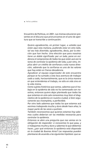Encuentro de Políticas, en 2001. Las mismas estuvieron pre-
sentes en el discurso que pronunciamos en el acto de aper-
tura que se transcribe a continuación:
Quiero agradecerles, en primer lugar, a ustedes que
están aquí esta mañana, pudiendo estar en otro lado,
tal vez más divertido; agradecerles, decía, por la elec-
ción que han hecho. Una elección que para nosotros
tiene un doble significado: por un lado, pone en evi-
dencia el compromiso de todos los que están acá con la
tarea de controlar la epidemia del sida; y por otro, im-
plica abrir un crédito de confianza a esta nueva direc-
ción, sabiendo que la confianza es uno de los valores
que hoy están en franca decadencia.
Agradecer al equipo organizador de este encuentro
porque se ha sumado a esta loca aventura de trabajar
codo a codo, horizontalmente, que es la única manera
en que entendemos el trabajo, no sólo en sida sino en
la vida misma.
Como sujetos históricos que somos, sabemos que el tra-
bajo en la epidemia de sida no ha comenzado con no-
sotros, entonces quiero dejar planteado que todos los
que estamos en esta sala conocemos muy bien el diag-
nóstico de la epidemia en nuestra ciudad, si bien segu-
ramente sea incompleto, o perfectible.
Por otro lado sabemos que todos los que estamos acá
venimos trabajando mucho y duro desde hace años; la
mayor parte de las veces a pulmón.
También reconocemos que quienes estamos hoy sabe-
mos cuáles deberían ser las medidas necesarias para
controlar la epidemia.
Entonces se abre una pregunta que nos vemos en la
obligación de responder: si conocemos lo que pasa, y
si trabajamos mucho y duro y sabemos lo que debemos
hacer, ¿por qué entonces la epidemia está disparada
en la ciudad de Buenos Aires? Las respuestas pueden
plantearse de acuerdo a las siguientes hipótesis: que sa-
46
.
. hechos y palabras
 