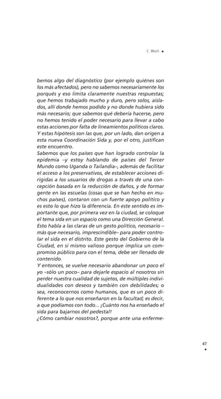 bemos algo del diagnóstico (por ejemplo quiénes son
los más afectados), pero no sabemos necesariamente los
porqués y eso limita claramente nuestras respuestas;
que hemos trabajado mucho y duro, pero solos, aisla-
dos, allí donde hemos podido y no donde hubiera sido
más necesario; que sabemos qué debería hacerse, pero
no hemos tenido el poder necesario para llevar a cabo
estas acciones por falta de lineamientos políticos claros.
Y estas hipótesis son las que, por un lado, dan origen a
esta nueva Coordinación Sida y, por el otro, justifican
este encuentro.
Sabemos que los países que han logrado controlar la
epidemia –y estoy hablando de países del Tercer
Mundo como Uganda o Tailandia–, además de facilitar
el acceso a los preservativos, de establecer acciones di-
rigidas a los usuarios de drogas a través de una con-
cepción basada en la reducción de daños, y de formar
gente en las escuelas (cosas que se han hecho en mu-
chos países), contaron con un fuerte apoyo político y
es esto lo que hizo la diferencia. En este sentido es im-
portante que, por primera vez en la ciudad, se coloque
el tema sida en un espacio como una Dirección General.
Esto habla a las claras de un gesto político, necesario –
más que necesario, imprescindible– para poder contro-
lar el sida en el distrito. Este gesto del Gobierno de la
Ciudad, en sí mismo valioso porque implica un com-
promiso público para con el tema, debe ser llenado de
contenido.
Y entonces, se vuelve necesario abandonar un poco el
yo –sólo un poco– para dejarle espacio al nosotros sin
perder nuestra cualidad de sujetos, de múltiples indivi-
dualidades con deseos y también con debilidades; o
sea, reconocernos como humanos, que es un poco di-
ferente a lo que nos enseñaron en la facultad; es decir,
a que podíamos con todo... ¡Cuánto nos ha enseñado el
sida para bajarnos del pedestal!
¿Cómo cambiar nosotros?, porque ante una enferme-
47
.
C. Bloch .
 