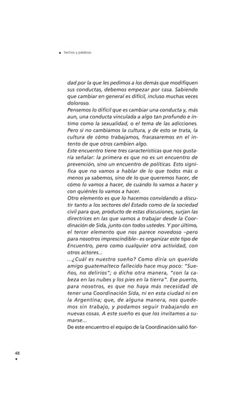 dad por la que les pedimos a los demás que modifiquen
sus conductas, debemos empezar por casa. Sabiendo
que cambiar en general es difícil, incluso muchas veces
doloroso.
Pensemos lo difícil que es cambiar una conducta y, más
aun, una conducta vinculada a algo tan profundo e ín-
timo como la sexualidad, o el tema de las adicciones.
Pero si no cambiamos la cultura, y de esto se trata, la
cultura de cómo trabajamos, fracasaremos en el in-
tento de que otros cambien algo.
Este encuentro tiene tres características que nos gusta-
ría señalar: la primera es que no es un encuentro de
prevención, sino un encuentro de políticas. Esto signi-
fica que no vamos a hablar de lo que todos más o
menos ya sabemos, sino de lo que queremos hacer, de
cómo lo vamos a hacer, de cuándo lo vamos a hacer y
con quién/es lo vamos a hacer.
Otro elemento es que lo hacemos convidando a discu-
tir tanto a los sectores del Estado como de la sociedad
civil para que, producto de estas discusiones, surjan las
directrices en las que vamos a trabajar desde la Coor-
dinación de Sida, junto con todos ustedes. Y por último,
el tercer elemento que nos parece novedoso –pero
para nosotros imprescindible– es organizar este tipo de
Encuentro, pero como cualquier otra actividad, con
otros actores...
...¿Cuál es nuestro sueño? Como diría un querido
amigo guatemalteco fallecido hace muy poco: “Sue-
ños, no delirios”; o dicho otra manera, “con la ca-
beza en las nubes y los pies en la tierra”. Ese puerto,
para nosotros, es que no haya más necesidad de
tener una Coordinación Sida, ni en esta ciudad ni en
la Argentina; que, de alguna manera, nos quede-
mos sin trabajo, y podamos seguir trabajando en
nuevas cosas. A este sueño es que los invitamos a su-
marse...
De este encuentro el equipo de la Coordinación salió for-
48
.
. hechos y palabras
 