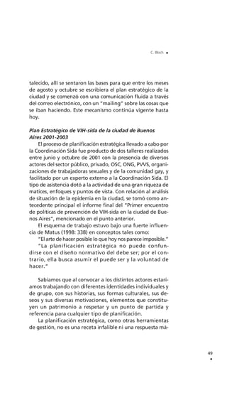talecido, allí se sentaron las bases para que entre los meses
de agosto y octubre se escribiera el plan estratégico de la
ciudad y se comenzó con una comunicación fluida a través
del correo electrónico, con un “mailing” sobre las cosas que
se iban haciendo. Este mecanismo continúa vigente hasta
hoy.
Plan Estratégico de VIH-sida de la ciudad de Buenos
Aires 2001-2003
El proceso de planificación estratégica llevado a cabo por
la Coordinación Sida fue producto de dos talleres realizados
entre junio y octubre de 2001 con la presencia de diversos
actores del sector público, privado, OSC, ONG, PVVS, organi-
zaciones de trabajadoras sexuales y de la comunidad gay, y
facilitado por un experto externo a la Coordinación Sida. El
tipo de asistencia dotó a la actividad de una gran riqueza de
matices, enfoques y puntos de vista. Con relación al análisis
de situación de la epidemia en la ciudad, se tomó como an-
tecedente principal el informe final del “Primer encuentro
de políticas de prevención de VIH-sida en la ciudad de Bue-
nos Aires”, mencionado en el punto anterior.
El esquema de trabajo estuvo bajo una fuerte influen-
cia de Matus (1998: 338) en conceptos tales como:
“El arte de hacer posible lo que hoy nos parece imposible.”
“La planificación estratégica no puede confun-
dirse con el diseño normativo del debe ser; por el con-
trario, ella busca asumir el puede ser y la voluntad de
hacer.”
Sabíamos que al convocar a los distintos actores estarí-
amos trabajando con diferentes identidades individuales y
de grupo, con sus historias, sus formas culturales, sus de-
seos y sus diversas motivaciones, elementos que constitu-
yen un patrimonio a respetar y un punto de partida y
referencia para cualquier tipo de planificación.
La planificación estratégica, como otras herramientas
de gestión, no es una receta infalible ni una respuesta má-
49
.
C. Bloch .
 