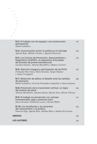 IV.3. El trabajo con los equipos: una construcción 191
permanente
Mabel Caballero
IV.4. Comunicación social: la política es el mensaje 206
Agustín Rojo, Malala Carones y Agustín Ostrowski
IV.5. Los Centros de Prevención, Asesoramiento y 256
Diagnóstico (CePAD): un dispositivo articulador
del proceso de prevención/atención
Luciana Gennari, Adriana Basombrío y Blanca Carrozzi
IV.6. Atención integral y participación de las PVVS 270
Fernando Silva Nieto, Darío Serantes, Sergio Maulen
y Jorge Correggioli
IV.7. Reducción de daños: el desafío ante los cambios 286
de escenario
Mabel Caballero, Graciela Fernández Cabanillas y Vanesa Kaynar
IV.8. Prevención de la transmisión vertical: un logro 306
del sistema de salud
Adriana Basombrío, Adriana Durán, Marisa Nan y Silvina Vulcano
IV.9. El trabajo en prevención con varones 316
homosexuales, gays y personas trans
Darío Serantes, Guillermo Leone y Silvana Weller
IV.10. Los estudiantes y los docentes: 328
del voluntarismo a la política
Patricia Orge, Agustín Rojo, Martha Weiss y Sandra Di Lorenzo
ANEXOS 340
LOS AUTORES 350
.
.
.
.
.
.
.
.
.
.
 