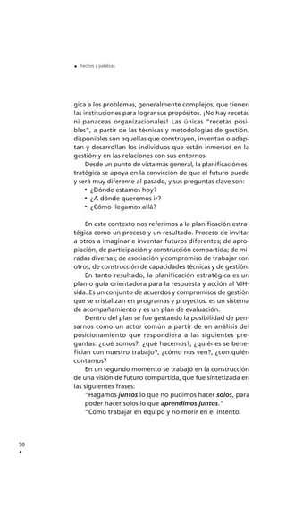 gica a los problemas, generalmente complejos, que tienen
las instituciones para lograr sus propósitos. ¡No hay recetas
ni panaceas organizacionales! Las únicas “recetas posi-
bles”, a partir de las técnicas y metodologías de gestión,
disponibles son aquellas que construyen, inventan o adap-
tan y desarrollan los individuos que están inmersos en la
gestión y en las relaciones con sus entornos.
Desde un punto de vista más general, la planificación es-
tratégica se apoya en la convicción de que el futuro puede
y será muy diferente al pasado, y sus preguntas clave son:
¿Dónde estamos hoy?
¿A dónde queremos ir?
¿Cómo llegamos allá?
En este contexto nos referimos a la planificación estra-
tégica como un proceso y un resultado. Proceso de invitar
a otros a imaginar e inventar futuros diferentes; de apro-
piación, de participación y construcción compartida; de mi-
radas diversas; de asociación y compromiso de trabajar con
otros; de construcción de capacidades técnicas y de gestión.
En tanto resultado, la planificación estratégica es un
plan o guía orientadora para la respuesta y acción al VIH-
sida. Es un conjunto de acuerdos y compromisos de gestión
que se cristalizan en programas y proyectos; es un sistema
de acompañamiento y es un plan de evaluación.
Dentro del plan se fue gestando la posibilidad de pen-
sarnos como un actor común a partir de un análisis del
posicionamiento que respondiera a las siguientes pre-
guntas: ¿qué somos?, ¿qué hacemos?, ¿quiénes se bene-
fician con nuestro trabajo?, ¿cómo nos ven?, ¿con quién
contamos?
En un segundo momento se trabajó en la construcción
de una visión de futuro compartida, que fue sintetizada en
las siguientes frases:
“Hagamos juntos lo que no pudimos hacer solos, para
poder hacer solos lo que aprendimos juntos.“
“Cómo trabajar en equipo y no morir en el intento.
50
.
. hechos y palabras
 