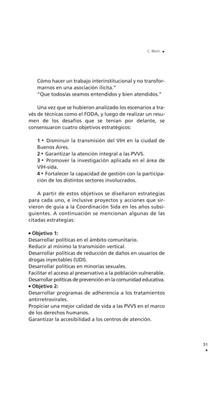51
.
C. Bloch .
Cómo hacer un trabajo interinstitucional y no transfor-
marnos en una asociación ilícita.”
“Que todos/as seamos entendidos y bien atendidos.”
Una vez que se hubieron analizado los escenarios a tra-
vés de técnicas como el FODA, y luego de realizar un resu-
men de los desafíos que se tenían por delante, se
consensuaron cuatro objetivos estratégicos:
1 Disminuir la transmisión del VIH en la ciudad de
Buenos Aires.
2 Garantizar la atención integral a las PVVS.
3 Promover la investigación aplicada en el área de
VIH-sida.
4 Fortalecer la capacidad de gestión con la participa-
ción de los distintos sectores involucrados.
A partir de estos objetivos se diseñaron estrategias
para cada uno, e inclusive proyectos y acciones que sir-
vieron de guía a la Coordinación Sida en los años subsi-
guientes. A continuación se mencionan algunas de las
citadas estrategias:
Objetivo 1:
Desarrollar políticas en el ámbito comunitario.
Reducir al mínimo la transmisión vertical.
Desarrollar políticas de reducción de daños en usuarios de
drogas inyectables (UDI).
Desarrollar políticas en minorías sexuales.
Facilitar el acceso al preservativo a la población vulnerable.
Desarrollar políticas de prevención en la comunidad educativa.
Objetivo 2:
Desarrollar programas de adherencia a los tratamientos
antirretrovirales.
Propiciar una mejor calidad de vida a las PVVS en el marco
de los derechos humanos.
Garantizar la accesibilidad a los centros de atención.
 