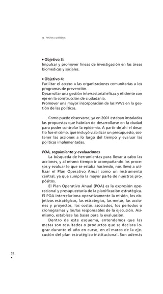 Objetivo 3:
Impulsar y promover líneas de investigación en las áreas
biomédicas y sociales.
Objetivo 4:
Facilitar el acceso a las organizaciones comunitarias a los
programas de prevención.
Desarrollar una gestión intersectorial eficaz y eficiente con
eje en la construcción de ciudadanía.
Promover una mayor incorporación de las PVVS en la ges-
tión de las políticas.
Como puede observarse, ya en 2001 estaban instaladas
las propuestas que habrían de desarrollarse en la ciudad
para poder controlar la epidemia. A partir de ahí el desa-
fío fue el cómo, que incluyó viabilizar un presupuesto, sos-
tener las acciones a lo largo del tiempo y evaluar las
políticas implementadas.
POA, seguimiento y evaluaciones
La búsqueda de herramientas para llevar a cabo las
acciones, y al mismo tiempo ir acompañando los proce-
sos y evaluar lo que se estaba haciendo, nos llevó a uti-
lizar el Plan Operativo Anual como un instrumento
central, ya que cumplía la mayor parte de nuestros pro-
pósitos.
El Plan Operativo Anual (POA) es la expresión ope-
racional y presupuestaria de la planificación estratégica.
El POA interrelaciona operativamente la misión, los ob-
jetivos estratégicos, las estrategias, las metas, las accio-
nes y proyectos, los costos asociados, los períodos o
cronogramas y los/las responsables de la ejecución. Asi-
mismo, establece las bases para la evaluación.
Dentro de este esquema, entendemos que las
metas son resultados o productos que se declara lo-
grar durante el año en curso, en el marco de la eje-
cución del plan estratégico institucional. Son además
52
.
. hechos y palabras
 
