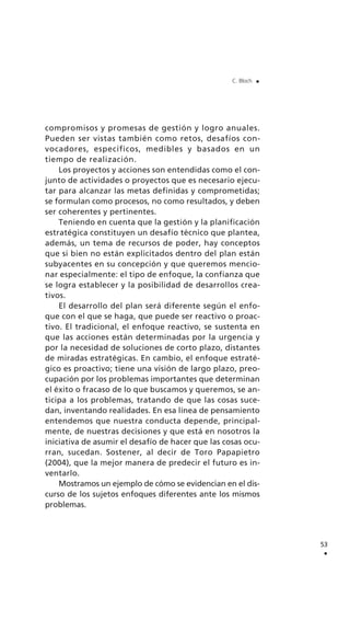 compromisos y promesas de gestión y logro anuales.
Pueden ser vistas también como retos, desafíos con-
vocadores, específicos, medibles y basados en un
tiempo de realización.
Los proyectos y acciones son entendidas como el con-
junto de actividades o proyectos que es necesario ejecu-
tar para alcanzar las metas definidas y comprometidas;
se formulan como procesos, no como resultados, y deben
ser coherentes y pertinentes.
Teniendo en cuenta que la gestión y la planificación
estratégica constituyen un desafío técnico que plantea,
además, un tema de recursos de poder, hay conceptos
que si bien no están explicitados dentro del plan están
subyacentes en su concepción y que queremos mencio-
nar especialmente: el tipo de enfoque, la confianza que
se logra establecer y la posibilidad de desarrollos crea-
tivos.
El desarrollo del plan será diferente según el enfo-
que con el que se haga, que puede ser reactivo o proac-
tivo. El tradicional, el enfoque reactivo, se sustenta en
que las acciones están determinadas por la urgencia y
por la necesidad de soluciones de corto plazo, distantes
de miradas estratégicas. En cambio, el enfoque estraté-
gico es proactivo; tiene una visión de largo plazo, preo-
cupación por los problemas importantes que determinan
el éxito o fracaso de lo que buscamos y queremos, se an-
ticipa a los problemas, tratando de que las cosas suce-
dan, inventando realidades. En esa línea de pensamiento
entendemos que nuestra conducta depende, principal-
mente, de nuestras decisiones y que está en nosotros la
iniciativa de asumir el desafío de hacer que las cosas ocu-
rran, sucedan. Sostener, al decir de Toro Papapietro
(2004), que la mejor manera de predecir el futuro es in-
ventarlo.
Mostramos un ejemplo de cómo se evidencian en el dis-
curso de los sujetos enfoques diferentes ante los mismos
problemas.
53
.
C. Bloch .
 