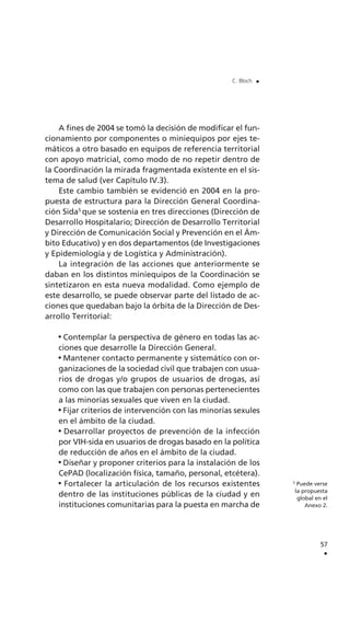 A fines de 2004 se tomó la decisión de modificar el fun-
cionamiento por componentes o miniequipos por ejes te-
máticos a otro basado en equipos de referencia territorial
con apoyo matricial, como modo de no repetir dentro de
la Coordinación la mirada fragmentada existente en el sis-
tema de salud (ver Capítulo IV.3).
Este cambio también se evidenció en 2004 en la pro-
puesta de estructura para la Dirección General Coordina-
ción Sida5
que se sostenía en tres direcciones (Dirección de
Desarrollo Hospitalario; Dirección de Desarrollo Territorial
y Dirección de Comunicación Social y Prevención en el Ám-
bito Educativo) y en dos departamentos (de Investigaciones
y Epidemiología y de Logística y Administración).
La integración de las acciones que anteriormente se
daban en los distintos miniequipos de la Coordinación se
sintetizaron en esta nueva modalidad. Como ejemplo de
este desarrollo, se puede observar parte del listado de ac-
ciones que quedaban bajo la órbita de la Dirección de Des-
arrollo Territorial:
Contemplar la perspectiva de género en todas las ac-
ciones que desarrolle la Dirección General.
Mantener contacto permanente y sistemático con or-
ganizaciones de la sociedad civil que trabajen con usua-
rios de drogas y/o grupos de usuarios de drogas, así
como con las que trabajen con personas pertenecientes
a las minorías sexuales que viven en la ciudad.
Fijar criterios de intervención con las minorías sexules
en el ámbito de la ciudad.
Desarrollar proyectos de prevención de la infección
por VIH-sida en usuarios de drogas basado en la política
de reducción de años en el ámbito de la ciudad.
Diseñar y proponer criterios para la instalación de los
CePAD (localización física, tamaño, personal, etcétera).
Fortalecer la articulación de los recursos existentes
dentro de las instituciones públicas de la ciudad y en
instituciones comunitarias para la puesta en marcha de
57
.
C. Bloch .
5
Puede verse
la propuesta
global en el
Anexo 2.
 