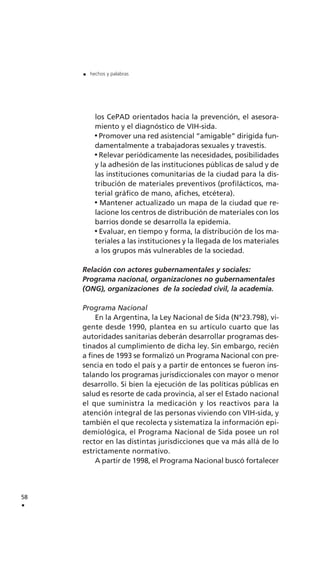 los CePAD orientados hacia la prevención, el asesora-
miento y el diagnóstico de VIH-sida.
Promover una red asistencial “amigable” dirigida fun-
damentalmente a trabajadoras sexuales y travestis.
Relevar periódicamente las necesidades, posibilidades
y la adhesión de las instituciones públicas de salud y de
las instituciones comunitarias de la ciudad para la dis-
tribución de materiales preventivos (profilácticos, ma-
terial gráfico de mano, afiches, etcétera).
Mantener actualizado un mapa de la ciudad que re-
lacione los centros de distribución de materiales con los
barrios donde se desarrolla la epidemia.
Evaluar, en tiempo y forma, la distribución de los ma-
teriales a las instituciones y la llegada de los materiales
a los grupos más vulnerables de la sociedad.
Relación con actores gubernamentales y sociales:
Programa nacional, organizaciones no gubernamentales
(ONG), organizaciones de la sociedad civil, la academia.
Programa Nacional
En la Argentina, la Ley Nacional de Sida (N°23.798), vi-
gente desde 1990, plantea en su artículo cuarto que las
autoridades sanitarias deberán desarrollar programas des-
tinados al cumplimiento de dicha ley. Sin embargo, recién
a fines de 1993 se formalizó un Programa Nacional con pre-
sencia en todo el país y a partir de entonces se fueron ins-
talando los programas jurisdiccionales con mayor o menor
desarrollo. Si bien la ejecución de las políticas públicas en
salud es resorte de cada provincia, al ser el Estado nacional
el que suministra la medicación y los reactivos para la
atención integral de las personas viviendo con VIH-sida, y
también el que recolecta y sistematiza la información epi-
demiológica, el Programa Nacional de Sida posee un rol
rector en las distintas jurisdicciones que va más allá de lo
estrictamente normativo.
A partir de 1998, el Programa Nacional buscó fortalecer
58
.
. hechos y palabras
 